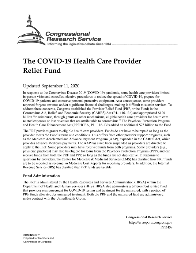 handle is hein.crs/govebwb0001 and id is 1 raw text is: 







           ACongressional
           SResearch Service





The COVID-19 Health Care Provider

Relief Fund



Updated September 11, 2020
In response to the Coronavirus Disease 2019 (COVID-19) pandemic, some health care providers limited
in-person visits and cancelled elective procedures to reduce the spread of COVID-19, prepare for
COVID-19  patients, and conserve personal protective equipment. As a consequence, some providers
reported forgone revenue and/or significant financial challenges, making it difficult to sustain services. To
address these concerns, Congress established the Provider Relief Fund (PRF, or the Fund) in the
Coronavirus Aid, Relief, and Economic Security (CARES) Act (P.L. 116-136) and appropriated $100
billion to reimburse, through grants or other mechanisms, eligible health care providers for health care
related expenses or lost revenues that are attributable to coronavirus. The Paycheck Protection Program
and Health Care Enhancement Act (PPPHCEA, P.L. 116-139) added an additional $75 billion to the Fund.
The PRF provides grants to eligible health care providers. Funds do not have to be repaid as long as the
provider meets the Fund's terms and conditions. This differs from other provider support programs, such
as the Medicare Accelerated and Advance Payment Program (AAP), expanded in the CARES Act, which
provides advance Medicare payments. The AAP has since been suspended as providers are directed to
apply to the PRF. Some providers may have received funds from both programs. Some providers (e.g.,
physician practices) may also be eligible for loans from the Paycheck Protection Program (PPP), and can
receive funds from both the PRF and PPP, so long as the funds are not duplicative. In response to
questions by providers, the Center for Medicare & Medicaid Services (CMS) has clarified how PRF funds
are to be reported as revenue, in Medicare Cost Reports for reporting providers. In addition, the Internal
Revenue Service (IRS) has clarified that PRF funds are taxable.

Fund  Administration
The PRF is administered by the Health Resources and Services Administration (HRSA) within the
Department of Health and Human Services (HHS). HRSA also administers a different but related fund
that provides reimbursement for COVID-19 testing and treatment for the uninsured, with a portion of
PRF funds allocated for uninsured treatment. Both the PRF and the uninsured fund are administered
under contract with the UnitedHealth Group.




                                                                Congressional Research Service
                                                                https://crsreports.congress.gov
                                                                                     IN11438

CRS INSIGHT
Prepared for Members and
Committees of Congress


