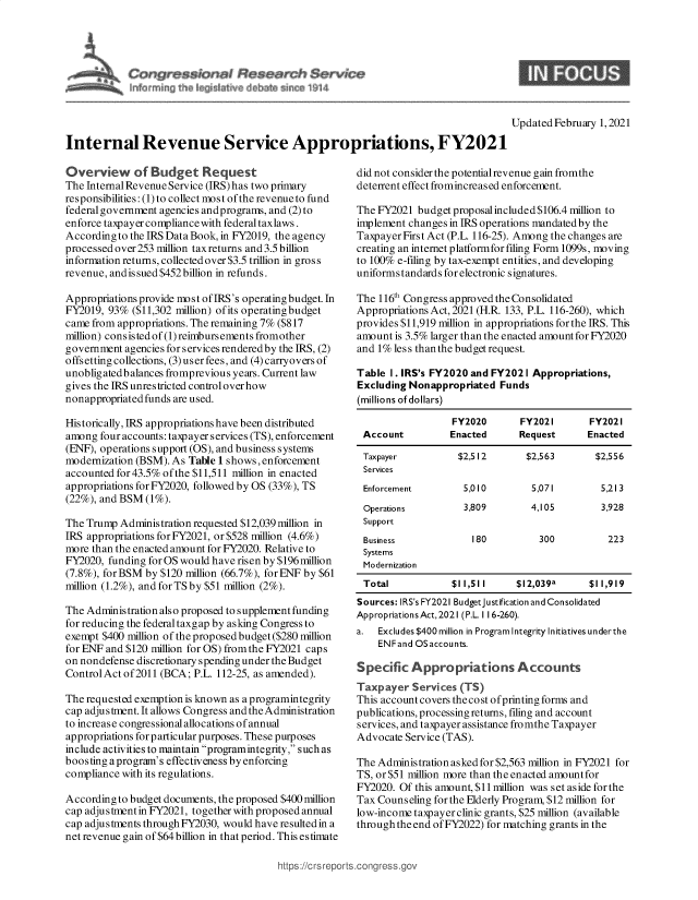 handle is hein.crs/govecbm0001 and id is 1 raw text is: 





m ~                       rn  ~914


Updated February 1, 2021


Internal Revenue Service Appropriations, FY2021


Overview of Budget Request
The Internal Revenue Service (IRS) has two primary
responsibilities: (1) to collect most of the revenue to fund
federal government agencies andprograms, and (2) to
enforce taxpayer compliance with federal taxlaws .
According to the IRS Data Book, in FY2019, the agency
processed over 253 million taxreturns and 3.5 billion
information returns, collected over $3.5 trillion in gross
revenue, andis sued $452 billion in refunds.

Appropriations provide most of IRS's operating budget. In
FY2019, 93%  ($11,302 million) ofits operating budget
came from appropriations. The remaining 7% ($817
million) consistedof(1)reimbursementsfromother
government agencies for services rendered by the IRS, (2)
offsetting collections, (3) user fees, and (4) carryovers of
unobligatedbalances fromprevious years. Current law
gives the IRS unrestricted control over how
nonappropriated funds are used.

Historically, IRS appropriations have been distributed
among  four accounts: taxpayer services (TS), enforcement
(ENF), operations support (OS), and business systems
modernization (BSM). As Table 1 shows, enforcement
accounted for 43.5% of the $11,511 million in enacted
appropriations for FY2020, followed by OS (33%), TS
(22%), and BSM (1%).

The Trump Administration requested $12,039 million in
IRS appropriations for FY2021, or $528 million (4.6%)
more than the enacted amount for FY2020. Relative to
FY2020, funding for OS would have risen by $196 million
(7.8%), for BSM by $120 million (66.7%), forENF by $61
million (1.2%), and for TS by $51 million (2%).

The Administration also proposed to s upplement funding
for reducing the federaltaxgap by asking Congress to
exempt $400 million of the proposed budget ($280 million
for ENF and $120 million for OS) from the FY2021 caps
on nondefense discretionary spending under the Budget
ControlAct of2011 (BCA;  P.L. 112-25, as amended).

The requested exemption is known as a programintegrity
cap adjustment. It allows Congress andtheAdministration
to increase congressional allocations of annual
appropriations for particular purposes. These purposes
include activities to maintain programintegrity, such as
boosting a program's effectiveness by enforcing
compliance with its regulations.

According to budget documents, the proposed $400 million
cap adjustment in FY2021, together with proposed annual
cap adjustments through FY2030, would have resulted in a
net revenue gain of $64 billion in that period. This estimate


did not consider the potential revenue gain fromthe
deterrent effect fromincreased enforcement.

The FY2021  budget proposal included $106.4 million to
implement changes in IRS operations mandated by the
Taxpayer First Act (P.L. 116-25). Among the changes are
creating an internet platformfor filing Form 1099s, moving
to 100% e-filing by tax-exempt entities, and developing
uniforms tandards for electronic signatures.

The 116th Congress approved the Consolidated
Appropriations Act, 2021 (H.R. 133, P.L. 116-260), which
provides $11,919 million in appropriations for the IRS. This
amount is 3.5% larger than the enacted amountfor FY2020
and 1% less thanthe budget request.

Table  I. IRS's FY2020 and FY202 I Appropriations,
Excluding Nonappropriated  Funds
(millions of dollars)

                  FY2020       FY2021       FY2021
 Account          Enacted      Request      Enacted

 Taxpayer          $2,512       $2,563        $2,556
 Services
 Enforcement        5,010        5,071         5,213
 Operations          3,809       4,105         3,928
 Support
 Business             180          300          223
 Systems
 Modernization
 Total            $11,511      $12,039a     $11,919
 Sources: IRS's FY2021 Budgetjustification and Consolidated
 Appropriations Act, 2021 (P.L. 1 16-260).
 a. Excludes $400 million in Program Integrity Initiatives underthe
    ENF and OS accounts.

Specific  Appropriations Accounts
Taxpayer   Services (TS)
This account covers thecost of printing forms and
publications, processing returns, filing and account
services, and taxpayer assistance fromthe Taxpayer
Advocate Service (TAS).

The Administration askedfor $2,563 million in FY2021 for
TS, or $51 million more than the enacted amountfor
FY2020. Of this amount, $11 million was set aside for the
Tax Counseling for the Elderly Program, $12 million for
low-income taxpayer clinic grants, $25 million (available
through the end of FY2022) for matching grants in the


https://crs repc



