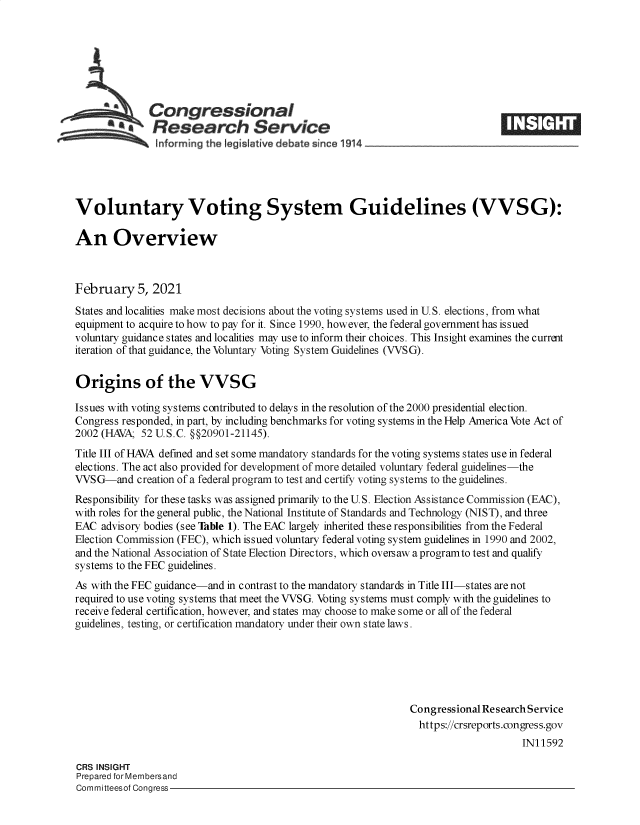 handle is hein.crs/govecbq0001 and id is 1 raw text is: 







   Congressional                                                     ____
~.Research Service
    informing the egislative d bate since 1914___________________


Voluntary Voting System Guidelines (VVSG):

An Overview



February 5, 2021
States and localities make most decisions about the voting systems used in U.S. elections, from what
equipment to acquire to how to pay for it. Since 1990, however, the federal government has issued
voluntary guidance states and localities may use to inform their choices. This Insight examines the current
iteration of that guidance, the Voluntary Voting System Guidelines (VVSG).

Origins of the VVSG

Issues with voting systems contributed to delays in the resolution of the 2000 presidential election.
Congress responded, in part, by including benchmarks for voting systems in the Help America Vote Act of
2002 (HAVA;  52 U.S.C. §§20901-21145).
Title III of HAVA defined and set some mandatory standards for the voting systems states use in federal
elections. The act also provided for development of more detailed voluntary federal guidelines-the
VVSG-and creation  of a federal program to test and certify voting systems to the guidelines.
Responsibility for these tasks was assigned primarily to the U.S. Election Assistance Commission (EAC),
with roles for the general public, the National Institute of Standards and Technology (NIST), and three
EAC  advisory bodies (see Table 1). The EAC largely inherited these responsibilities from the Federal
Election Commission (FEC), which issued voluntary federal voting system guidelines in 1990 and 2002,
and the National Association of State Election Directors, which oversaw a programto test and qualify
systems to the FEC guidelines.
As with the FEC guidance-and in contrast to the mandatory standards in Title III-states are not
required to use voting systems that meet the VVSG. Voting systems must comply with the guidelines to
receive federal certification, however, and states may choose to make some or all of the federal
guidelines, testing, or certification mandatory under their own state laws.






                                                               Congressional Research Service
                                                                 https://crsreports.congress.gov
                                                                                    IN11592


CRS INSIGHT
Prepared for Membersand
Committeesof Congress-


