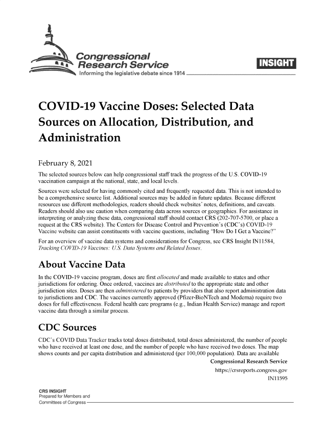 handle is hein.crs/goveccb0001 and id is 1 raw text is: 







              Congressional
           *.Research Service
               informing the egisIative debate since 1914___________________




COVID-19 Vaccine Doses: Selected Data

Sources on Allocation, Distribution, and

Administration



February 8,   2021

The selected sources below can help congressional staff track the progress of the U.S. COVID-19
vaccination campaign at the national, state, and local levels.
Sources were selected for having commonly cited and frequently requested data. This is not intended to
be a comprehensive source list. Additional sources may be added in future updates. Because different
resources use different methodologies, readers should check websites' notes, definitions, and caveats.
Readers should also use caution when comparing data across sources or geographies. For assistance in
interpreting or analyzing these data, congressional staff should contact CRS (202-707-5700, or place a
request at the CRS website). The Centers for Disease Control and Prevention's (CDC's) COVID-19
Vaccine website can assist constituents with vaccine questions, including How Do I Get a Vaccine?
For an overview of vaccine data systems and considerations for Congress, see CRS Insight IN11584,
Tracking COVID-19 Vaccines: U.S. Data Systems and Related Issues.


About Vaccine Data

In the COVID-19 vaccine program, doses are first allocated and made available to states and other
jurisdictions for ordering. Once ordered, vaccines are distributed to the appropriate state and other
jurisdiction sites. Doses are then administered to patients by providers that also report administration data
to jurisdictions and CDC. The vaccines currently approved (Pfizer-BioNTech and Moderna) require two
doses for full effectiveness. Federal health care programs (e.g., Indian Health Service) manage and report
vaccine data through a similar process.


CDC Sources

CDC's  COVID  Data Tracker tracks total doses distributed, total doses administered, the number of people
who have received at least one dose, and the number of people who have received two doses. The map
shows counts and per capita distribution and administered (per 100,000 population). Data are available
                                                              Congressional Research Service
                                                                https://crsreports.congress.gov
                                                                                   IN11595

 CRS INSIGHT
 Prepared for Members and
 Committees of Congress


