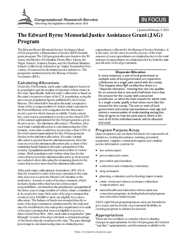 handle is hein.crs/goveccu0001 and id is 1 raw text is: 





        Service
tean eW14


                                                                                      Updated February 5, 2021
The Edward Byrne Memorial Justice Assistance Grant (JAG)

Program


The Edward  Byrne Memorial Justice Assistance Grant
(JAG) programis a Department ofJustice (DOJ) formula
grant program. The JAGprogramallocates funds to the 50
s tates, the Dis trict of Columbia, Puerto Rico, Guam, the
Virgin Islands, America Samoa, and theNorthern Mariana
Islands (collectively referred to as states hereinafter) for a
variety of state and local criminal justice initiatives. The
programis administered by the Bureau of Justice
Assistance (BJA).

Calculating Allocations
Under the JAGformula, each state's allocationis based on
its population and the number ofreported violent crimes in
the state. Specifically, halfofa state's allocation is based on
the state's respective share of the U.S. population, using the
most recent population figures publishedby the Census
Bureau. The otherhalfis basedon the state's respective
share of the average number of violent crimes reported to
the Federal Bureau of Investigation for the three mos t
recent years for which dataare available. Under current
law, each stateis guaranteed to receive noless than 0.25%
of the amount appropriated for the JAGprogramin a given
fiscalyear (i.e., the minimum allocation). Therefore, after
each state's initial allocation is calculated using the JAG
formula, states that would have received less than 0.25% of
the total amount appropriated for the JAGprogramare
funded at the minimum allocation. If a state's initial
allocation is greater than the minimumamount, then the
state receives theminimum allocation plus a share of the
remaining funds based on the state's proportionof the
country's populationandthereportednumber of violent
crimes. Both population and violent crime data for the
states that receivedthe minimumallocation as their award
are excluded when allocating the remaining funds for the
states that receive more than the minimum allocation.

Aftereach state's allocationis determined, 40% of it is
directly awarded to units oflocalgovernment in the state
(this does not occur in the District of Columbia or the
territories). Awards to units of local government, which
includes Indian tribes that have law enforcement
responsibilities, are basedon the jurisdiction's proportionof
the three-year average number of violent crimes committed
in its respective state. Only units oflocalgovernment that
would receive $10,000 or more are eligible for a direct
allocation. The balance of funds not awarded directly to
units oflocal governmentis administeredby the state and
must be distributed to the statepolice department or to units
of local government that were not eligible to receive a
direct award from BJA. Also, each state is requiredto pass
through to units oflocal government a certainpercentage
of the funds directly awarded to the state. The pass-through
percentage is calculatedusing data oncriminaljustice


expenditures collectedby theBureau of Justice Statistics; it
is the ratio, for the most recentfiscalyear, ofthe total
amount  of stateexpenditures on criminaljustice to the total
amount  of expenditures on criminaljustice by both the state
and all units oflocal government.


               Disparate Allocation
  In some instances, a unit of local government or
  multiple units of local government are required to
  collaborate on a single joint award with the county.
  This happens when BJA certifiesthat there is a
  disparate allocation, meaning that one city qualifies
  for an amount that is one-and-a-half times more than
  the amount  for the county with concurrent
  jurisdiction, or when the total amount for which cities
  in a single county qualify is four-times more than the
  amount  for the county. The unit or units of local
  govern ment and county representatives must sign and
  submit a memorandum   of understanding stating that
  they all agree on how the joint award, which is the
  sum  of all of the individual awards, will be allocated
  and used.

Program Purpose Areas
Grant recipients can use their JAGfunds for state andlocal
initiatives, technical assistance, training, personnel,
equipment, supplies, contractual support, and criminal
justice information systems for

  law enforcement;
  prosecution and courts;
  prevention and education;
  corrections and community corrections;
  drug treatment;
  planning, evaluation, andtechnology improvement;
  crime victim and witness as sistance (other than
   compensation); and
  mentalhealth and related law enforcement and
   corrections programs, including behavioral programs
   and crisis intervention teams.
JAG's eight broad programpurpose areas are intended to
give states and localunits of government flexibility in
creating programs to address local needs.

Appropriations
There are two numbers to consider whenevaluating
changes in appropriations for the JAGprogram the total (or
top-line) appropriation, and the amount available to be


https://crsrepc


9


