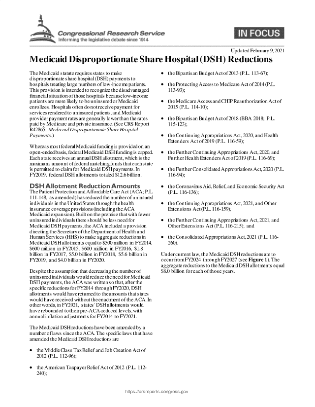 handle is hein.crs/govecds0001 and id is 1 raw text is: 




   C r~s W ~#se~src~h $ervii~
~      ~                      t~


9


                                                                                   Updated February 9, 2021
Medicaid Disproportionate Share Hospital (DSH) Reductions


The Medicaid statute requires states to make
disproportionate share hospital (DSH) payments to
hospitals treating large numbers of low-income patients.
This provision is intended to recognize the dis advantaged
financial situation of those hospitals becauselow-income
patients are more likely to be uninsured or Medicaid
enrollees. Hospitals often do notreceivepayment for
services rendered to uninsured patients, and Medicaid
provider payment rates are generally lower than the rates
paid by Medicare and private insurance. (See CRS Report
R42865, Medicaid Disproportionate Share Hospital
Payments.)

Whereas mostfederal Medicaid funding is provided on an
open-endedb asis, federal Medicaid DSH funding is capped.
Each state receives an annual DSH allotment, which is the
maximum  amount of federal matching funds that each state
is permitted to claim for Medicaid DSH payments. In
FY2019, federalDSH allotments totaled $12.6billion.

DSH Allotment Reduction Arounts
The Patient Protection and Affordable Care Act (ACA; P.L.
111-148, as amended)hasreducedthe numberofuninsured
individuals in the United States through thehealth
insurance coverage provisions (including the ACA
Medicaid expansion). Built on the premise that with fewer
uninsured individuals there should be less need for
Medicaid DSHpayments,  the ACA included aprovision
directing the Secretary of the Department of Health and
Human  Services (HHS) to make aggregate reductions in
Medicaid DSH allotments equalto $500 million in FY2014,
$600 million in FY2015, $600 million in FY2016, $1.8
billion in FY2017, $5.0 billion in FY2018, $5.6 billion in
FY2019, and $4.0 billion in FY2020.

Despite the assumption that decreasing the number of
uninsured individuals wouldreduce the need for Medicaid
DSH  payments, the ACA was written so that, after the
specific reductions forFY2014 throughFY2020, DSH
allotments would havereturnedto the amounts that states
would have received without the enactment of the ACA. In
other words, in FY2021, states' DSH allotments would
have rebounded to their pre-ACA-reduced levels, with
annual inflation adjustments for FY2014 to FY2021.

The Medicaid DSH reductions have been amended by a
number of laws since the ACA. The specific laws that have
amended  the Medicaid DSH reductions are

  the Middle Class TaxRelief and Job Creation Act of
   2012 (P.L. 112-96);

  the American Taxpayer Relief Act of2012 (P.L. 112-
   240);


  the Bipartis an Budget Act of2013 (P.L. 113-67);

  the Protecting Access to Medicare Act of 2014 (P.L.
   113-93);

  the Medicare Access and CHIP Reauthorization Act of
   2015 (P.L. 114-10);

  the Bipartisan BudgetActof2018 (BBA 2018; P.L.
   115-123);

  the Continuing Appropriations Act, 2020, and Health
   Extenders Act of2019 (P.L. 116-59);

  the Further Continuing Appropriations Act, 2020, and
   Further Health Extenders Act of2019 (P.L. 116-69);

  the Further Consolidated Appropriations Act, 2020 (P.L.
   116-94);

  the Coronavirus Aid, Relief, and Economic Security Act
   (P.L. 116-136);

  the Continuing Appropriations Act, 2021, and Other
   Extensions Act (P.L. 116-159);

  the Further Continuing Appropriations Act, 2021, and
   Other Extensions Act (P.L. 116-215); and

  the Consolidated Appropriations Act, 2021 (P.L. 116-
   260).

Under current law, the Medicaid DSH reductions are to
occur fromFY2024 through FY2027 (see Figure 1). The
aggregate reductions to the Medicaid DSH allotments equal
$8.0 billion for each of those years.


https://crs repc


