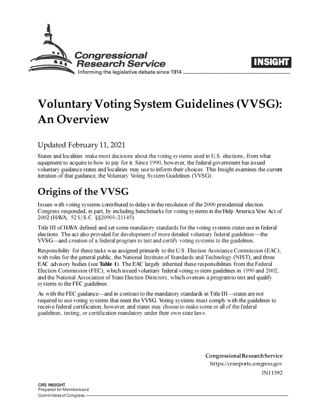 handle is hein.crs/govecej0001 and id is 1 raw text is: 







             Congressional
             Research Service
~~~ ~~~nforming the legislative d bate since 1914___________________


Voluntary Voting System Guidelines (VVSG):

An Overview



Updated February 11, 2021
States and localities make most decisions about the voting systems used in U.S. elections, from what
equipment to acquire to how to pay for it. Since 1990, however, the federal government has issued
voluntary guidance states and localities may use to inform their choices. This Insight examines the current
iteration of that guidance, the Voluntary Voting System Guidelines (VVSG).

Origins of the VVSG

Is sues with voting systems contributed to delays in the resolution of the 2000 presidential election.
Congress responded, in part, by including benchmarks for voting systems in the Help America Vote Act of
2002 (HAVA; 52 U.S.C. §§20901-21145).
Title III of HAVA defined and set some mandatory standards for the voting systems states use in federal
elections. The act also provided for development of more detailed voluntary federal guidelines-the
VVSG-and creation  of a federal program to test and certify voting systems to the guidelines.
Responsibility for these tasks was assigned primarily to the U.S. Election Assistance Commission (EAC),
with roles for the general public, the National Institute of Standards and Technology (NIST), and three
EAC  advisory bodies (see Table 1). The EAC largely inherited these responsibilities from the Federal
Election Commission (FEC), which issued voluntary federal voting system guidelines in 1990 and 2002,
and the National Association of State Election Directors, which oversaw a programto test and qualify
systems to the FEC guidelines.
As with the FEC guidance-and in contrast to the mandatory standards in Title III-states are not
required to use voting systems that meet the VVSG. Voting systems must comply with the guidelines to
receive federal certification, however, and states may choose to make some or all of the federal
guidelines, testing, or certification mandatory under their own state laws.






                                                              Congressional Research Service
                                                                https://crsreports.congress.gov
                                                                                   IN11592


CRS INSIGHT
Prepared for Membersand
Committeesof Congress-


