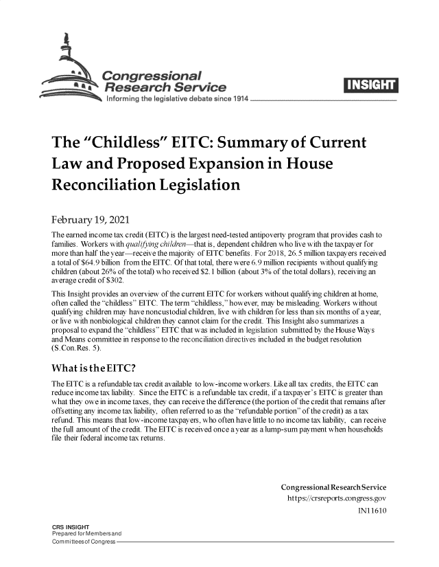 handle is hein.crs/govecfm0001 and id is 1 raw text is: 







              Congressional
          a   Research Service





The Childless EITC: Summary of Current

Law and Proposed Expansion in House

Reconciliation Legislation



February 19, 2021
The earned income tax credit (EITC) is the largest need-tested antipoverty program that provides cash to
families. Workers with qualifying children-that is, dependent children who live with the taxpayer for
more than half the year-receive the majority of EITC benefits. For 2018, 26.5 million taxpayers received
a total of $64.9 billion from the EITC. Of that total, there were 6.9 million recipients without qualifying
children (about 26% of the total) who received $2.1 billion (about 3% of the total dollars), receiving an
average credit of $302.
This Insight provides an overview of the current EITC for workers without qualifying children at home,
often called the childless EITC. The term childless, however, may be misleading. Workers without
qualifying children may have noncustodial children, live with children for less than six months of a year,
or live with nonbiological children they cannot claim for the credit. This Insight also summarizes a
proposal to expand the childless EITC that was included in legislation submitted by the House Ways
and Means committee in response to the reconciliation directives included in the budget resolution
(S.Con.Res. 5).

What is   the  EITC?

The EITC is a refundable tax credit available to low-income workers. Like all tax credits, the EITC can
reduce income tax liability. Since the EITC is a refundable tax credit, if a taxpayer's EITC is greater than
what they owe in income taxes, they can receive the difference (the portion of the credit that remains after
offsetting any income tax liability, often referred to as the refundable portion of the credit) as a tax
refund. This means that low-income taxpayers, who often have little to no income tax liability, can receive
the full amount of the credit. The EITC is received once ayear as a lump-sum payment when households
file their federal income tax returns.





                                                              Congressional Research Service
                                                              https://crsreports.congress.gov
                                                                                  IN11610

CRS INSIGHT
Prepared for Membersand
Committeesof Congress


