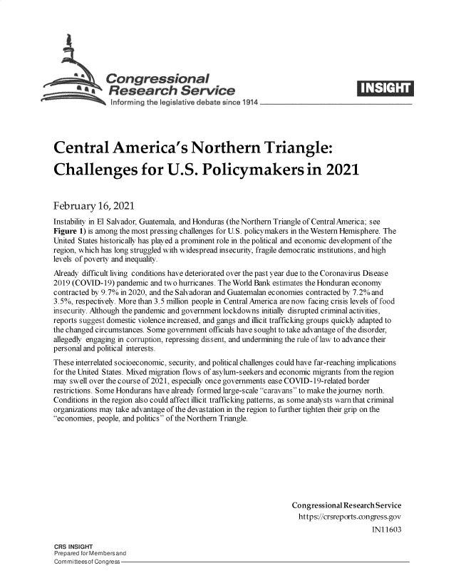 handle is hein.crs/govecgf0001 and id is 1 raw text is: 







          SCongressional
          *    Research Service





Central America's Northern Triangle:

Challenges for U.S. Policymakers in 2021



February 16, 2021
Instability in El Salvador, Guatemala, and Honduras (the Northern Triangle of CentralAmerica; see
Figure 1) is among the most pressing challenges for U.S. policymakers in the Western Hemisphere. The
United States historically has played a prominent role in the political and economic development of the
region, which has long struggled with widespread insecurity, fragile democratic institutions, and high
levels of poverty and inequality.
Already difficult living conditions have deteriorated over the past year due to the Coronavirus Disease
2019 (COVID-19)  pandemic and two hurricanes. The World Bank estimates the Honduran economy
contracted by 9.7% in 2020, and the Salvadoran and Guatemalan economies contracted by 7.2% and
3.5%, respectively. More than 3.5 million people in Central America are now facing crisis levels of food
insecurity. Although the pandemic and government lockdowns initially disrupted criminal activities,
reports suggest domestic violence increased, and gangs and illicit trafficking groups quickly adapted to
the changed circumstances. Some government officials have sought to take advantage of the disorder,
allegedly engaging in corruption, repressing dissent, and undermining the rule of law to advance their
personal and political interests.
These interrelated socioeconomic, security, and political challenges could have far-reaching implications
for the United States. Mixed migration flows of asylum-seekers and economic migrants from the region
may swell over the course of 2021, especially once governments ease COVID-19-related border
restrictions. Some Hondurans have already formed large-scale caravans to make the journey north.
Conditions in the region also could affect illicit trafficking patterns, as some analysts warn that criminal
organizations may take advantage of the devastation in the region to further tighten their grip on the
economies, people, and politics of the Northern Triangle.









                                                               Congressional Research Service
                                                                 https://crsreports.congress.gov
                                                                                    IN11603

CRS INSIGHT
Prepared for Membersand
Committeesof Congress


