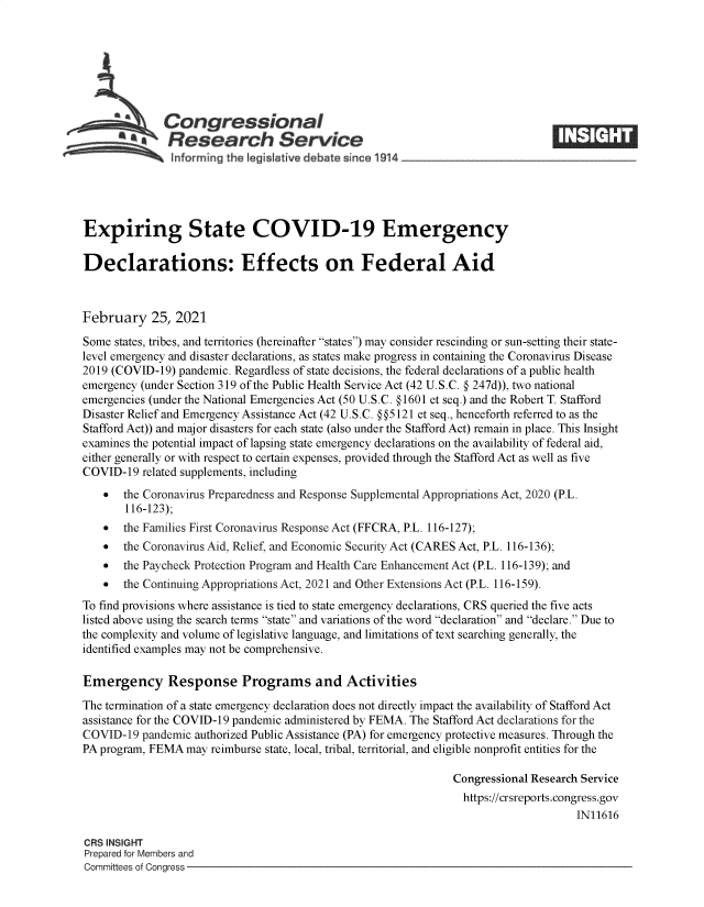 handle is hein.crs/govecil0001 and id is 1 raw text is: 







              Congressional
              Research Service






Expiring State COVID-19 Emergency

Declarations: Effects on Federal Aid



February 25, 2021

Some  states, tribes, and territories (hereinafter states) may consider rescinding or sun-setting their state-
level emergency and disaster declarations, as states make progress in containing the Coronavirus Disease
2019 (COVID-19)  pandemic. Regardless of state decisions, the federal declarations of a public health
emergency (under Section 319 of the Public Health Service Act (42 U.S.C. @ 247d)), two national
emergencies (under the National Emergencies Act (50 U.S.C. @1601 et seq.) and the Robert T. Stafford
Disaster Relief and Emergency Assistance Act (42 U.S.C. @@5121 et seq., henceforth referred to as the
Stafford Act)) and maj or disasters for each state (also under the Stafford Act) remain in place. This Insight
examines the potential impact of lapsing state emergency declarations on the availability of federal aid,
either generally or with respect to certain expenses, provided through the Stafford Act as well as five
COVID-19  related supplements, including
      the Coronavirus Preparedness and Response Supplemental Appropriations Act, 2020 (P.L.
       116-123);
      the Families First Coronavirus Response Act (FFCRA, P.L. 116-127);
      the Coronavirus Aid, Relief, and Economic Security Act (CARES Act, P.L. 116-136);
      the Paycheck Protection Program and Health Care Enhancement Act (P.L. 116-139); and
      the Continuing Appropriations Act, 2021 and Other Extensions Act (P.L. 116-159).
To find provisions where assistance is tied to state emergency declarations, CRS queried the five acts
listed above using the search terms state and variations of the word declaration and declare. Due to
the complexity and volume of legislative language, and limitations of text searching generally, the
identified examples may not be comprehensive.

Emergency Response Programs and Activities

The termination of a state emergency declaration does not directly impact the availability of Stafford Act
assistance for the COVID-19 pandemic administered by FEMA. The Stafford Act declarations for the
COVID-19  pandemic authorized Public Assistance (PA) for emergency protective measures. Through the
PA program, FEMA  may reimburse state, local, tribal, territorial, and eligible nonprofit entities for the

                                                                Congressional Research Service
                                                                https://crsreports.congress.gov
                                                                                     IN11616

CRS INSIGHT
Prepared for Members and
Committees of Congress


