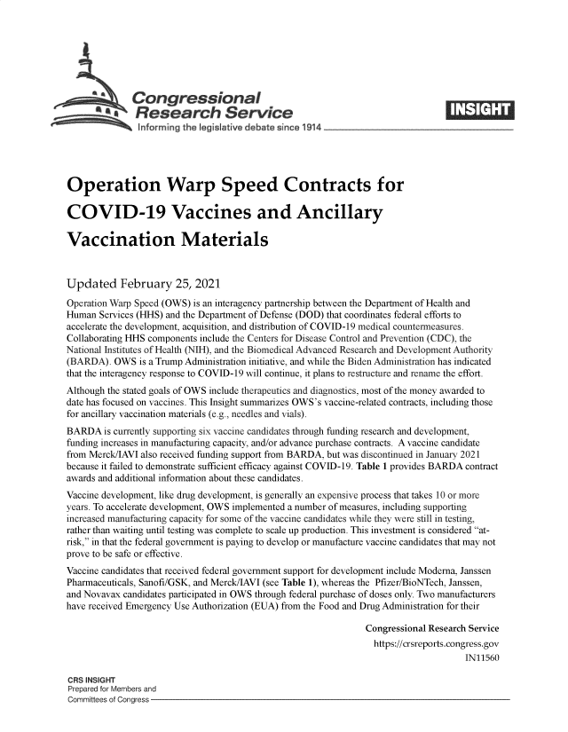 handle is hein.crs/goveciw0001 and id is 1 raw text is: 







     - Congressional
            .Research Service
               Informing the legislative debate since 1914




Operation Warp Speed Contracts for

COVID-19 Vaccines and Ancillary

Vaccination Materials



Updated February 25, 2021

Operation Warp Speed (OWS) is an interagency partnership between the Department of Health and
Human  Services (HHS) and the Department of Defense (DOD) that coordinates federal efforts to
accelerate the development, acquisition, and distribution of COVID-19 medical countermeasures.
Collaborating HHS components include the Centers for Disease Control and Prevention (CDC), the
National Institutes of Health (NIH), and the Biomedical Advanced Research and Development Authority
(BARDA).  OWS  is a Trump Administration initiative, and while the Biden Administration has indicated
that the interagency response to COVID-19 will continue, it plans to restructure and rename the effort.
Although the stated goals of OWS include therapeutics and diagnostics, most of the money awarded to
date has focused on vaccines. This Insight summarizes OWS's vaccine-related contracts, including those
for ancillary vaccination materials (e.g., needles and vials).
BARDA   is currently supporting six vaccine candidates through funding research and development,
funding increases in manufacturing capacity, and/or advance purchase contracts. A vaccine candidate
from Merck/IAVI also received funding support from BARDA, but was discontinued in January 2021
because it failed to demonstrate sufficient efficacy against COVID-19. Table 1 provides BARDA contract
awards and additional information about these candidates.
Vaccine development, like drug development, is generally an expensive process that takes 10 or more
years. To accelerate development, OWS implemented a number of measures, including supporting
increased manufacturing capacity for some of the vaccine candidates while they were still in testing,
rather than waiting until testing was complete to scale up production. This investment is considered at-
risk, in that the federal government is paying to develop or manufacture vaccine candidates that may not
prove to be safe or effective.
Vaccine candidates that received federal government support for development include Moderna, Janssen
Pharmaceuticals, Sanofi/GSK, and Merck/IAVI (see Table 1), whereas the Pfizer/BioNTech, Janssen,
and Novavax candidates participated in OWS through federal purchase of doses only. Two manufacturers
have received Emergency Use Authorization (EUA) from the Food and Drug Administration for their

                                                               Congressional Research Service
                                                               https://crsreports.congress.gov
                                                                                    IN11560

CRS INSIGHT
Prepared for Members and
Committees of Congress


