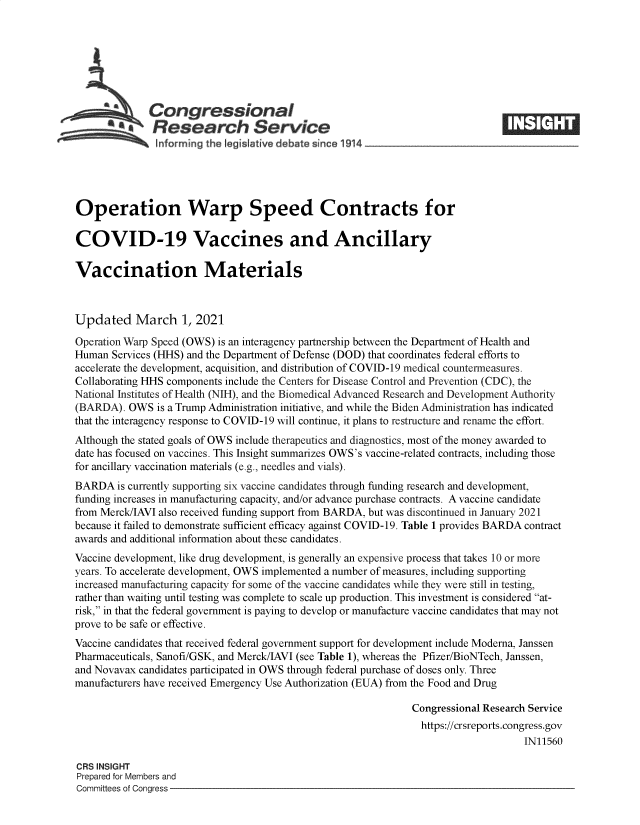 handle is hein.crs/goveclh0001 and id is 1 raw text is: 







              Congressional
            .Research Service
 ~          ~~ ~~informing the legi Iative debate since 1914___________________




 Operation Warp Speed Contracts for

 COVID-19 Vaccines and Ancillary

 Vaccination Materials



 Updated   March 1, 2021

 Operation Warp Speed (OWS) is an interagency partnership between the Department of Health and
 Human Services (HHS) and the Department of Defense (DOD) that coordinates federal efforts to
 accelerate the development, acquisition, and distribution of COVID-19 medical countermeasures.
 Collaborating HHS components include the Centers for Disease Control and Prevention (CDC), the
National Institutes of Health (NIH), and the Biomedical Advanced Research and Development Authority
(BARDA).  OWS  is a Trump Administration initiative, and while the Biden Administration has indicated
that the interagency response to COVID-19 will continue, it plans to restructure and rename the effort.
Although the stated goals of OWS include therapeutics and diagnostics, most of the money awarded to
date has focused on vaccines. This Insight summarizes OWS's vaccine-related contracts, including those
for ancillary vaccination materials (e.g., needles and vials).
BARDA   is currently supporting six vaccine candidates through funding research and development,
funding increases in manufacturing capacity, and/or advance purchase contracts. A vaccine candidate
from Merck/IAVI also received funding support from BARDA, but was discontinued in January 2021
because it failed to demonstrate sufficient efficacy against COVID-19. Table 1 provides BARDA contract
awards and additional information about these candidates.
Vaccine development, like drug development, is generally an expensive process that takes 10 or more
years. To accelerate development, OWS implemented a number of measures, including supporting
increased manufacturing capacity for some of the vaccine candidates while they were still in testing,
rather than waiting until testing was complete to scale up production. This investment is considered at-
risk, in that the federal government is paying to develop or manufacture vaccine candidates that may not
prove to be safe or effective.
Vaccine candidates that received federal government support for development include Moderna, Janssen
Pharmaceuticals, Sanofi/GSK, and Merck/IAVI (see Table 1), whereas the Pfizer/BioNTech, Janssen,
and Novavax candidates participated in OWS through federal purchase of doses only. Three
manufacturers have received Emergency Use Authorization (EUA) from the Food and Drug

                                                               Congressional Research Service
                                                               https://crsreports.congress.gov
                                                                                    IN11560

CRS INSIGHT
Prepared for Members and
Committees of Congress



