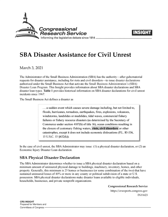 handle is hein.crs/govecmi0001 and id is 1 raw text is: 







   Congressional1
*.Research Service


SBA Disaster Assistance for Civil Unrest



March 3, 2021


The Administrator of the Small Business Administration (SBA) has the authority-after gubernatorial
requests for disaster assistance, including for riots and civil disorders-to issue disaster declarations
authorized under the Small Business Act that activate the Small Business Administration's (SBA)
Disaster Loan Program. This Insight provides information about SBA disaster declarations and SBA
disaster loan types. Table 1 provides historical information on SBA disaster declarations for civil unrest
incidents since 1967.
The Small Business Act defines a disaster as

                   a sudden event which causes severe danage including but not limited to,
                 floods, hurricanes,. tornadoes, earthquakes, fires, explosions. v olcanoes,
                 windstorms. landslides or mudslides, tidal waves, commercial fishery
                 failures or fishery resour11ce disasters (as determined by the Secretary of
                 Commerce  under section 4107(b) of title 16). ocean conditions resulting in
                 the closure of customary fish ing waters. riots, civil disorders or other
                 catastrophes, except it does not include economic dislocations (PL. 85-536,
                 15 U S.C. 15 §632(k)).


In the case of civil unrest, the SBA Administrator may issue: (1) a physical disaster declaration, or (2) an
Economic Injury Disaster Loan declaration.

SBA   Physical Disaster Declaration
The SBA  Administrator determines whether to issue a SBA physical disaster declaration based on a
minimum  amount of uninsured physical damage to buildings, machinery, inventory, homes, and other
property. Generally, this minimum is 25 homes or businesses (or some combination of the two) that have
sustained uninsured losses of 40% or more in any county or political subdivision of a state or U.S.
possession. SBA physical disaster declarations make disaster loans available to eligible individuals,
households, businesses, and private nonprofit organizations.
                                                                Congressional Research Service
                                                                  https://crsreports.congress.gov
                                                                                      IN11623


CRS INSIGHT
Prepared for Members and
Committees of Congress -



