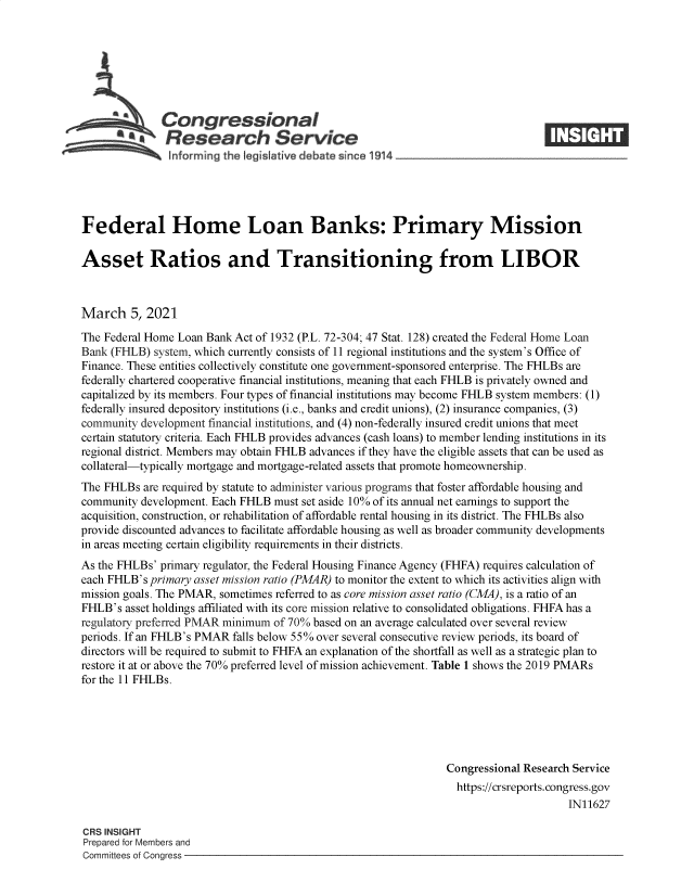 handle is hein.crs/govecmx0001 and id is 1 raw text is: 







              Congressional
            SResearch Service                                                     IE






Federal Home Loan Banks: Primary Mission

Asset Ratios and Transitioning from LIBOR



March 5,   2021

The Federal Home Loan Bank Act of 1932 (P.L. 72-304; 47 Stat. 128) created the Federal Home Loan
Bank (FHLB)  system, which currently consists of 11 regional institutions and the system's Office of
Finance. These entities collectively constitute one government-sponsored enterprise. The FHLBs are
federally chartered cooperative financial institutions, meaning that each FHLB is privately owned and
capitalized by its members. Four types of financial institutions may become FHLB system members: (1)
federally insured depository institutions (i.e., banks and credit unions), (2) insurance companies, (3)
community development financial institutions, and (4) non-federally insured credit unions that meet
certain statutory criteria. Each FHLB provides advances (cash loans) to member lending institutions in its
regional district. Members may obtain FHLB advances if they have the eligible assets that can be used as
collateral-typically mortgage and mortgage-related assets that promote homeownership.
The FHLBs  are required by statute to administer various programs that foster affordable housing and
community development. Each FHLB  must set aside 10% of its annual net earnings to support the
acquisition, construction, or rehabilitation of affordable rental housing in its district. The FHLBs also
provide discounted advances to facilitate affordable housing as well as broader community developments
in areas meeting certain eligibility requirements in their districts.
As the FHLBs' primary regulator, the Federal Housing Finance Agency (FHFA) requires calculation of
each FHLB's primary asset mission ratio (PMAR) to monitor the extent to which its activities align with
mission goals. The PMAR, sometimes referred to as core mission asset ratio (CMA), is a ratio of an
FHLB's  asset holdings affiliated with its core mission relative to consolidated obligations. FHFA has a
regulatory preferred PMAR minimum of 70% based on an average calculated over several review
periods. If an FHLB's PMAR falls below 55% over several consecutive review periods, its board of
directors will be required to submit to FHFA an explanation of the shortfall as well as a strategic plan to
restore it at or above the 70% preferred level of mission achievement. Table 1 shows the 2019 PMARs
for the 11 FHLBs.






                                                               Congressional Research Service
                                                                 https://crsreports. congress.gov
                                                                                     IN11627

CRS INSIGHT
Prepared for Members and
Committees of Congress



