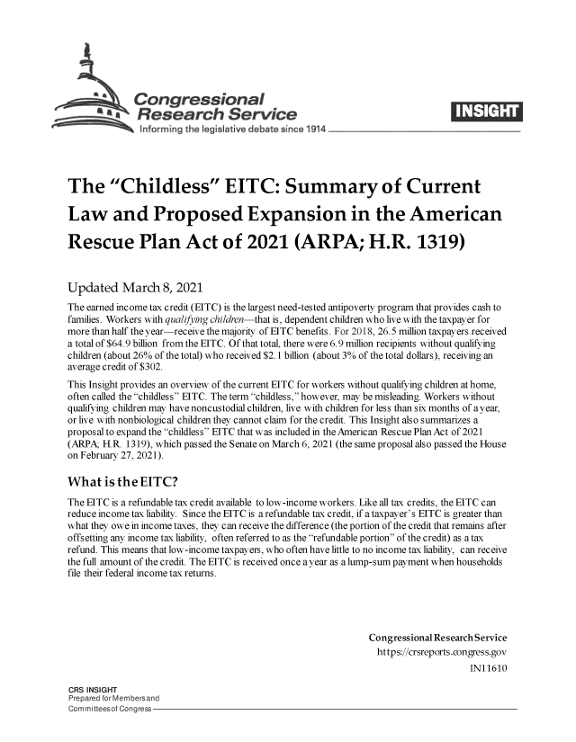 handle is hein.crs/govecnx0001 and id is 1 raw text is: 







             Congressional
           *.Research Service





The Childless EITC: Summary of Current

Law and Proposed Expansion in the American

Rescue Plan Act of 2021 (ARPA; H.R. 1319)



Updated March 8, 2021
The earned income tax credit (EITC) is the largest need-tested antipoverty program that provides cash to
families. Workers with qualifying children-that is, dependent children who live with the taxpayer for
more than half the year-receive the majority of EITC benefits. For 2018, 26.5 million taxpayers received
a total of $64.9 billion from the EITC. Of that total, there were 6.9 million recipients without qualifying
children (about 26% of the total) who received $2.1 billion (about 3% of the total dollars), receiving an
average credit of $302.
This Insight provides an overview of the current EITC for workers without qualifying children at home,
often called the childless EITC. The term childless, however, may be misleading. Workers without
qualifying children may have noncustodial children, live with children for less than six months of a year,
or live with nonbiological children they cannot claim for the credit. This Insight also summarizes a
proposal to expand the childless EITC that was included in the American Rescue Plan Act of 2021
(ARPA; H.R. 1319), which passed the Senate on March 6, 2021 (the same proposal also passed the House
on February 27, 2021).

What is   the  EITC?

The EITC is a refundable tax credit available to low-income workers. Like all tax credits, the EITC can
reduce income tax liability. Since the EITC is a refundable tax credit, if a taxpayer's EITC is greater than
what they owe in income taxes, they can receive the difference (the portion of the credit that remains after
offsetting any income tax liability, often referred to as the refundable portion of the credit) as a tax
refund. This means that low-income taxpayers, who often have little to no income tax liability, can receive
the full amount of the credit. The EITC is received once ayear as a lump-sum payment when households
file their federal income tax returns.





                                                             Congressional Research Service
                                                               https://crsreports.congress.gov
                                                                                 IN11610

CRS INSIGHT
Prepared for Membersand
Committeesof Congress


