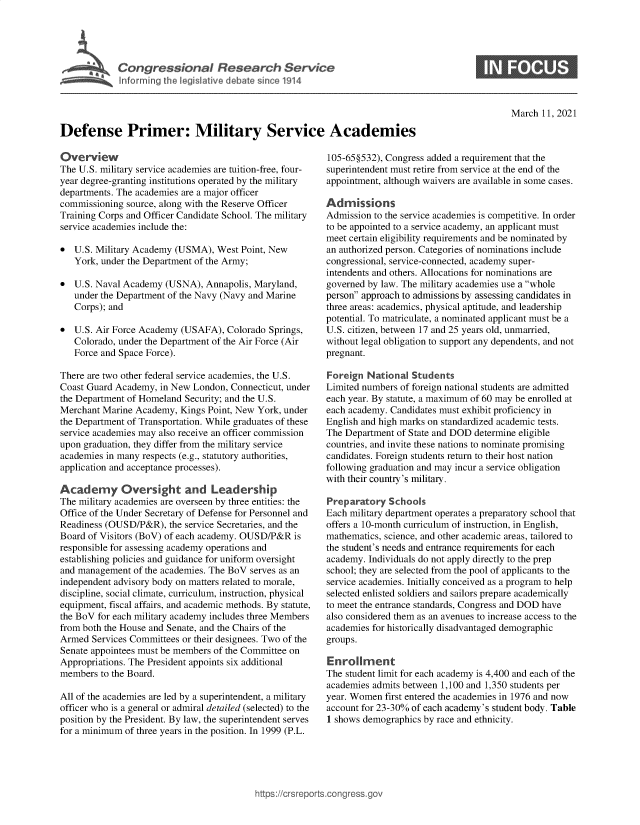 handle is hein.crs/govecoz0001 and id is 1 raw text is: 





Congressional Research Service


0


March  11, 2021


Defense Primer: Military Service Academies


Overview
The U.S. military service academies are tuition-free, four-
year degree-granting institutions operated by the military
departments. The academies are a major officer
commissioning source, along with the Reserve Officer
Training Corps and Officer Candidate School. The military
service academies include the:

*  U.S. Military Academy (USMA),  West Point, New
   York, under the Department of the Army;

*  U.S. Naval Academy  (USNA), Annapolis, Maryland,
   under the Department of the Navy (Navy and Marine
   Corps); and

*  U.S. Air Force Academy (USAFA),  Colorado Springs,
   Colorado, under the Department of the Air Force (Air
   Force and Space Force).

There are two other federal service academies, the U.S.
Coast Guard Academy, in New London,  Connecticut, under
the Department of Homeland Security; and the U.S.
Merchant Marine Academy,  Kings Point, New York, under
the Department of Transportation. While graduates of these
service academies may also receive an officer commission
upon graduation, they differ from the military service
academies in many respects (e.g., statutory authorities,
application and acceptance processes).

Academy Oversight and Leadership
The military academies are overseen by three entities: the
Office of the Under Secretary of Defense for Personnel and
Readiness (OUSD/P&R),  the service Secretaries, and the
Board of Visitors (BoV) of each academy. OUSD/P&R is
responsible for assessing academy operations and
establishing policies and guidance for uniform oversight
and management  of the academies. The BoV serves as an
independent advisory body on matters related to morale,
discipline, social climate, curriculum, instruction, physical
equipment, fiscal affairs, and academic methods. By statute,
the BoV for each military academy includes three Members
from both the House and Senate, and the Chairs of the
Armed  Services Committees or their designees. Two of the
Senate appointees must be members of the Committee on
Appropriations. The President appoints six additional
members  to the Board.

All of the academies are led by a superintendent, a military
officer who is a general or admiral detailed (selected) to the
position by the President. By law, the superintendent serves
for a minimum of three years in the position. In 1999 (P.L.


105-65§532), Congress added a requirement that the
superintendent must retire from service at the end of the
appointment, although waivers are available in some cases.

Admissions
Admission to the service academies is competitive. In order
to be appointed to a service academy, an applicant must
meet certain eligibility requirements and be nominated by
an authorized person. Categories of nominations include
congressional, service-connected, academy super-
intendents and others. Allocations for nominations are
governed by law. The military academies use a whole
person approach to admissions by assessing candidates in
three areas: academics, physical aptitude, and leadership
potential. To matriculate, a nominated applicant must be a
U.S. citizen, between 17 and 25 years old, unmarried,
without legal obligation to support any dependents, and not
pregnant.

Foreign  National Students
Limited numbers of foreign national students are admitted
each year. By statute, a maximum of 60 may be enrolled at
each academy. Candidates must exhibit proficiency in
English and high marks on standardized academic tests.
The Department of State and DOD determine eligible
countries, and invite these nations to nominate promising
candidates. Foreign students return to their host nation
following graduation and may incur a service obligation
with their country's military.

Preparatory  Schools
Each military department operates a preparatory school that
offers a 10-month curriculum of instruction, in English,
mathematics, science, and other academic areas, tailored to
the student's needs and entrance requirements for each
academy. Individuals do not apply directly to the prep
school; they are selected from the pool of applicants to the
service academies. Initially conceived as a program to help
selected enlisted soldiers and sailors prepare academically
to meet the entrance standards, Congress and DOD have
also considered them as an avenues to increase access to the
academies for historically disadvantaged demographic
groups.

Enrollment
The student limit for each academy is 4,400 and each of the
academies admits between 1,100 and 1,350 students per
year. Women  first entered the academies in 1976 and now
account for 23-30% of each academy's student body. Table
1 shows demographics by race and ethnicity.


https://crsreport


