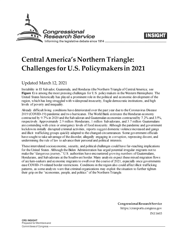 handle is hein.crs/govecpu0001 and id is 1 raw text is: 







            hCongressional
            SResearch Service





Central America's Northern Triangle:

Challenges for U.S. Policymakers in 2021



Updated March 12, 2021
Instability in El Salvador, Guatemala, and Honduras (the Northern Triangle of Central America; see
Figure 1) is among the most pressing challenges for U.S. policymakers in the Western Hemisphere. The
United States historically has played a prominent role in the political and economic development of the
region, which has long struggled with widespread insecurity, fragile democratic institutions, and high
levels of poverty and inequality.
Already difficult living conditions have deteriorated over the past year due to the Coronavirus Disease
2019 (COVID-19)  pandemic and two hurricanes. The World Bank estimates the Honduran economy
contracted by 9.7% in 2020 and the Salvadoran and Guatemalan economies contracted by 7.2% and 3.5%,
respectively. Approximately 2.9 million Hondurans, 1 million Salvadorans, and 3.7 million Guatemalans
are contending with crisis or emergency levels of food insecurity. Although the pandemic and government
lockdowns initially disrupted criminal activities, reports suggest domestic violence increased and gangs
and illicit trafficking groups quickly adapted to the changed circumstances. Some government officials
have sought to take advantage of the disorder, allegedly engaging in corruption, repressing dissent, and
undermining the rule of law to advance their personal and political interests.
These interrelated socioeconomic, security, and political challenges could have far-reaching implications
for the United States. Although the Biden Administration has urged potential irregular migrants not to
make the dangerous journey, U.S. authorities have encountered growing numbers of Guatemalans,
Hondurans, and Salvadorans at the Southwest border. Many analysts expect these mixed migration flows
of asylum-seekers and economic migrants to swell over the course of 2021, especially once governments
ease COVID-19-related border restrictions. Conditions in the region also could affect illicit trafficking
patterns, as some analysts warn that criminal organizations may exploit the situation to further tighten
their grip on the economies, people, and politics of the Northern Triangle.








                                                               Congressional Research Service
                                                                 https://crsreports.congress.gov
                                                                                    IN11603

CRS INSIGHT
Prepared for Membersand
Committeesof Congress


