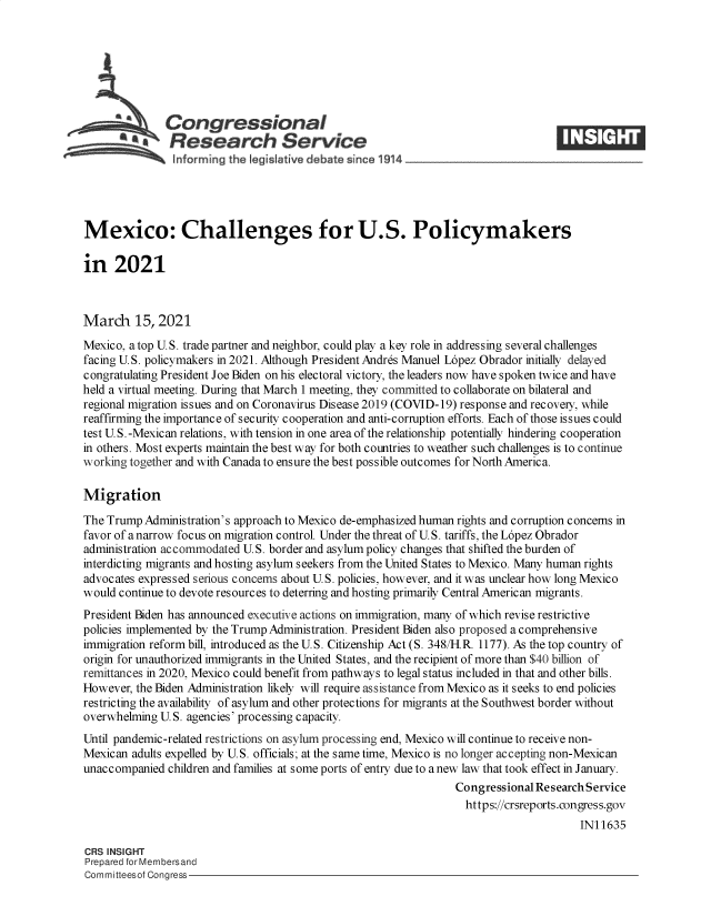 handle is hein.crs/govecqk0001 and id is 1 raw text is: 







              Congressional
              SResearch Service





Mexico: Challenges for U.S. Policymakers

in   2021



March 15, 2021
Mexico, atop U.S. trade partner and neighbor, could play a key role in addressing several challenges
facing U.S. policymakers in 2021. Although President Andres Manuel L6pez Obrador initially delayed
congratulating President Joe Biden on his electoral victory, the leaders now have spoken twice and have
held a virtual meeting. During that March 1 meeting, they committed to collaborate on bilateral and
regional migration issues and on Coronavirus Disease 2019 (COVID-19) response and recovery, while
reaffirming the importance of security cooperation and anti-corruption efforts. Each of those issues could
test U.S. -Mexican relations, with tension in one area of the relationship potentially hindering cooperation
in others. Most experts maintain the best way for both countries to weather such challenges is to continue
working together and with Canada to ensure the best possible outcomes for North America.

Migration
The Trump  Administration's approach to Mexico de-emphasized human rights and corruption concerns in
favor of a narrow focus on migration control. Under the threat of U.S. tariffs, the L6pez Obrador
administration accommodated U.S. border and asylum policy changes that shifted the burden of
interdicting migrants and hosting asylum seekers from the United States to Mexico. Many human rights
advocates expressed serious concerns about U.S. policies, however, and it was unclear how long Mexico
would continue to devote resources to deterring and hosting primarily Central American migrants.
President Biden has announced executive actions on immigration, many of which revise restrictive
policies implemented by the Trump Administration. President Biden also proposed a comprehensive
immigration reform bill, introduced as the U.S. Citizenship Act (S. 348/H.R. 1177). As the top country of
origin for unauthorized immigrants in the United States, and the recipient of more than $40 billion of
remittances in 2020, Mexico could benefit from pathways to legal status included in that and other bills.
However, the Biden Administration likely will require assistance from Mexico as it seeks to end policies
restricting the availability of asylum and other protections for migrants at the Southwest border without
overwhelming U. S. agencies' processing capacity.
Until pandemic-related restrictions on asylum processing end, Mexico will continue to receive non-
Mexican adults expelled by U.S. officials; at the same time, Mexico is no longer accepting non-Mexican
unaccompanied  children and families at some ports of entry due to a new law that took effect in January.
                                                                 Congressional Research Service
                                                                 https://crsreports.congress.gov
                                                                                      IN11635

CRS INSIGHT
Prepared for Membersand
Committeesof Congress


