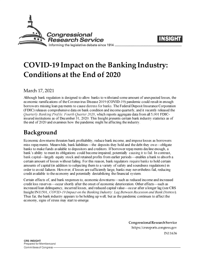 handle is hein.crs/govecrl0001 and id is 1 raw text is: 







      u Congressional
            tResearch Service





COVID-19 Impact on the Banking Industry:

Conditions at the End of 2020



March 17, 2021
Although bank regulation is designed to allow banks to withstand some amount of unexpected losses, the
economic ramifications of the Coronavirus Disease 2019 (COVID-19) pandemic could result in enough
borrowers missing loan payments to cause distress for banks. The Federal Deposit Insurance Corporation
(FDIC) releases comprehensive data on bank condition and income quarterly, and it recently released the
Quarterly Banking Profile: Fourth Quarter 2020, which reports aggregate data from all 5,001 FDIC-
insured institutions as of December 31, 2020. This Insight presents certain bank industry statistics as of
the end of 2020 and examines how the pandemic might be affecting the industry.


Background

Economic  downturns threaten bank profitability, reduce bank income, and impose losses as borrowers
miss repayments. Meanwhile, bank liabilities-the deposits they hold and the debt they owe-obligate
banks to make funds available to depositors and creditors. If borrower repayments decline enough, a
bank's ability to meet its obligations could become impaired, potentially causing it to fail. In contrast,
bank capital-largely equity stock and retained profits from earlier periods-enables a bank to absorb a
certain amount of losses without failing. For this reason, bank regulators require banks to hold certain
amounts of capital (in addition to subjecting them to a variety of safety and soundness regulations) in
order to avoid failures. However, if losses are sufficiently large, banks may nevertheless fail, reducing
credit available to the economy and potentially destabilizing the financial system.
Certain effects of, and bank responses to, economic downturns-such as reduced income and increased
credit loss reserves-occur shortly after the onset of economic deterioration. Other effects-such as
increased loan delinquency, incurred losses, and reduced capital value-occur after a longer lag (see CRS
Insight IN 11501, COVID-19 Impact on the Banking Industry: Lag Between Recession and Bank Distress).
Thus far, the bank industry appears to be holding up well, but as the pandemic continues to affect the
economy, signs of stress may start to emerge.




                                                               Congressional Research Service
                                                                 https://crsreports.congress.gov
                                                                                    IN11636

CRS INSIGHT
Prepared for Membersand
Committeesof Congress


