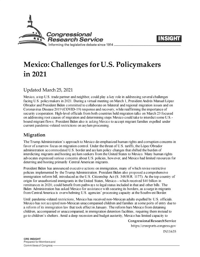 handle is hein.crs/govecus0001 and id is 1 raw text is: 







     nsCongressional
            *  Research Service





Mexico: Challenges for U.S. Policymakers

in   2021



Updated March 25, 2021
Mexico, atop U.S. trade partner and neighbor, could play a key role in addressing several challenges
facing U.S. policymakers in 2021. During a virtual meeting on March 1, President Andres Manuel L6pez
Obrador and President Biden committed to collaborate on bilateral and regional migration issues and on
Coronavirus Disease 2019 (COVID-19) response and recovery, while reaffirming the importance of
security cooperation. High-level officials from both countries held migration talks on March 23 focused
on addressing root causes of migration and determining steps Mexico could take to interdict some U.S. -
bound migrant flows. President Biden also is asking Mexico to accept migrant families expelled under
current pandemic-related restrictions on asylum processing.

Migration
The Trump  Administration's approach to Mexico de-emphasized human rights and corruption concerns in
favor of a narrow focus on migration control. Under the threat of U.S. tariffs, the L6pez Obrador
administration accommodated U.S. border and asylum policy changes that shifted the burden of
interdicting migrants and hosting asylum seekers from the United States to Mexico. Many human rights
advocates expressed serious concerns about U.S. policies, however, and Mexico had limited resources for
deterring and hosting primarily Central American migrants.
President Biden has announced executive actions on immigration, many of which revise restrictive
policies implemented by the Trump Administration. President Biden also proposed a comprehensive
immigration reform bill, introduced as the U.S. Citizenship Act (S. 348/H.R. 1177). As the top country of
origin for unauthorized immigrants in the United States, Mexico-which received $40 billion in
remittances in 2020, could benefit from pathways to legal status included in that and other bills. The
Biden Administration has asked Mexico for assistance with securing its borders, as a surge in migrants
from Central America is overwhelming U.S. agencies' processing capacity at the Southwest Border.
Until pandemic-related restrictions, Mexico has received non-Mexican adults expelled by U.S. officials.
Mexico has not accepted non-Mexican unaccompanied children and families at some ports of entry due to
a reform of its immigration law that took effect in January. The reform bars Mexico from detaining
children, accompanied or unaccompanied, in immigration detention facilities, requiring them instead to
go to children's shelters. Amid a deep recession and budget austerity, Mexico has limited capacity to
                                                                 Congressional Research Service
                                                                 https://crsreports.congress.gov
                                                                                      IN11635

CRS INSIGHT
Prepared for Membersand
Committeesof Congress


