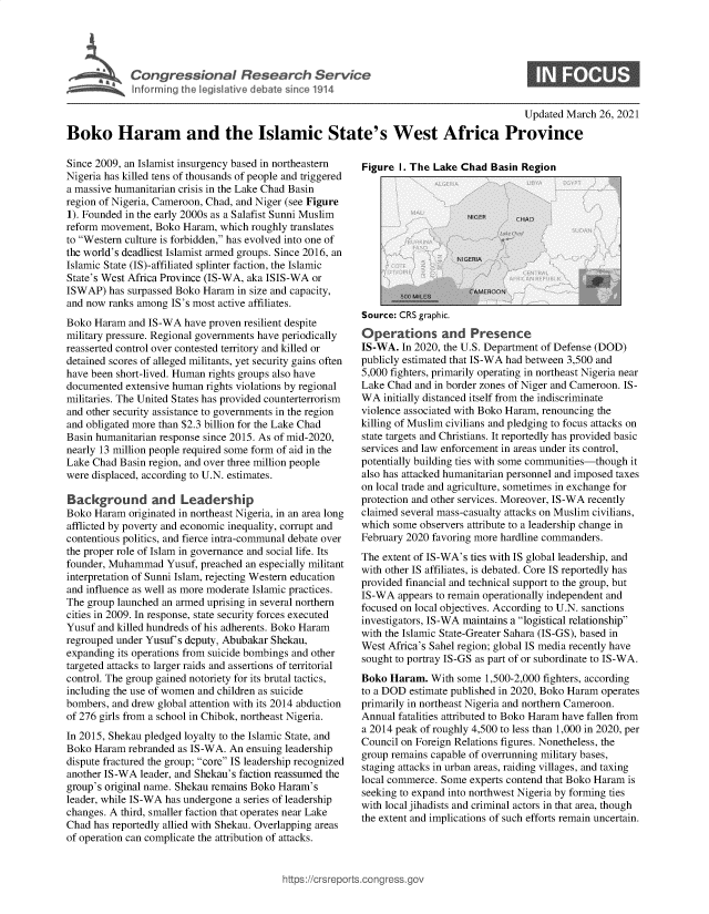 handle is hein.crs/govecuw0001 and id is 1 raw text is: 





Congressional Research Service


0


                                                                                           Updated March 26, 2021

Boko Haram and the Islamic State's West Africa Province


Since 2009, an Islamist insurgency based in northeastern
Nigeria has killed tens of thousands of people and triggered
a massive humanitarian crisis in the Lake Chad Basin
region of Nigeria, Cameroon, Chad, and Niger (see Figure
1). Founded in the early 2000s as a Salafist Sunni Muslim
reform movement,  Boko Haram,  which roughly translates
to Western culture is forbidden, has evolved into one of
the world's deadliest Islamist armed groups. Since 2016, an
Islamic State (IS)-affiliated splinter faction, the Islamic
State's West Africa Province (IS-WA, aka ISIS-WA or
ISWAP)  has surpassed Boko Haram  in size and capacity,
and now ranks among  IS's most active affiliates.
Boko  Haram and IS-WA  have proven resilient despite
military pressure. Regional governments have periodically
reasserted control over contested territory and killed or
detained scores of alleged militants, yet security gains often
have been short-lived. Human rights groups also have
documented  extensive human rights violations by regional
militaries. The United States has provided counterterrorism
and other security assistance to governments in the region
and obligated more than $2.3 billion for the Lake Chad
Basin humanitarian response since 2015. As of mid-2020,
nearly 13 million people required some form of aid in the
Lake Chad  Basin region, and over three million people
were displaced, according to U.N. estimates.

Background and Leadership
Boko  Haram originated in northeast Nigeria, in an area long
afflicted by poverty and economic inequality, corrupt and
contentious politics, and fierce intra-communal debate over
the proper role of Islam in governance and social life. Its
founder, Muhammad   Yusuf, preached an especially militant
interpretation of Sunni Islam, rejecting Western education
and influence as well as more moderate Islamic practices.
The group launched an armed uprising in several northern
cities in 2009. In response, state security forces executed
Yusuf and killed hundreds of his adherents. Boko Haram
regrouped under Yusuf's deputy, Abubakar Shekau,
expanding its operations from suicide bombings and other
targeted attacks to larger raids and assertions of territorial
control. The group gained notoriety for its brutal tactics,
including the use of women and children as suicide
bombers, and drew global attention with its 2014 abduction
of 276 girls from a school in Chibok, northeast Nigeria.
In 2015, Shekau pledged loyalty to the Islamic State, and
Boko  Haram rebranded as IS-WA. An  ensuing leadership
dispute fractured the group; core IS leadership recognized
another IS-WA  leader, and Shekau's faction reassumed the
group's original name. Shekau remains Boko Haram's
leader, while IS-WA has undergone a series of leadership
changes. A third, smaller faction that operates near Lake
Chad has reportedly allied with Shekau. Overlapping areas
of operation can complicate the attribution of attacks.


Figure I. The Lake  Chad  Basin Region


Source: CRS graphic.
Operations and Presence
IS-WA.  In 2020, the U.S. Department of Defense (DOD)
publicly estimated that IS-WA had between 3,500 and
5,000 fighters, primarily operating in northeast Nigeria near
Lake Chad  and in border zones of Niger and Cameroon. IS-
WA  initially distanced itself from the indiscriminate
violence associated with Boko Haram, renouncing the
killing of Muslim civilians and pledging to focus attacks on
state targets and Christians. It reportedly has provided basic
services and law enforcement in areas under its control,
potentially building ties with some communities-though it
also has attacked humanitarian personnel and imposed taxes
on local trade and agriculture, sometimes in exchange for
protection and other services. Moreover, IS-WA recently
claimed several mass-casualty attacks on Muslim civilians,
which some  observers attribute to a leadership change in
February 2020 favoring more hardline commanders.
The extent of IS-WA's ties with IS global leadership, and
with other IS affiliates, is debated. Core IS reportedly has
provided financial and technical support to the group, but
IS-WA  appears to remain operationally independent and
focused on local objectives. According to U.N. sanctions
investigators, IS-WA maintains a logistical relationship
with the Islamic State-Greater Sahara (IS-GS), based in
West Africa's Sahel region; global IS media recently have
sought to portray IS-GS as part of or subordinate to IS-WA.
Boko  Haram.  With some  1,500-2,000 fighters, according
to a DOD  estimate published in 2020, Boko Haram operates
primarily in northeast Nigeria and northern Cameroon.
Annual fatalities attributed to Boko Haram have fallen from
a 2014 peak of roughly 4,500 to less than 1,000 in 2020, per
Council on Foreign Relations figures. Nonetheless, the
group remains capable of overrunning military bases,
staging attacks in urban areas, raiding villages, and taxing
local commerce. Some  experts contend that Boko Haram is
seeking to expand into northwest Nigeria by forming ties
with local jihadists and criminal actors in that area, though
the extent and implications of such efforts remain uncertain.


)s://crsreports.conqress.


