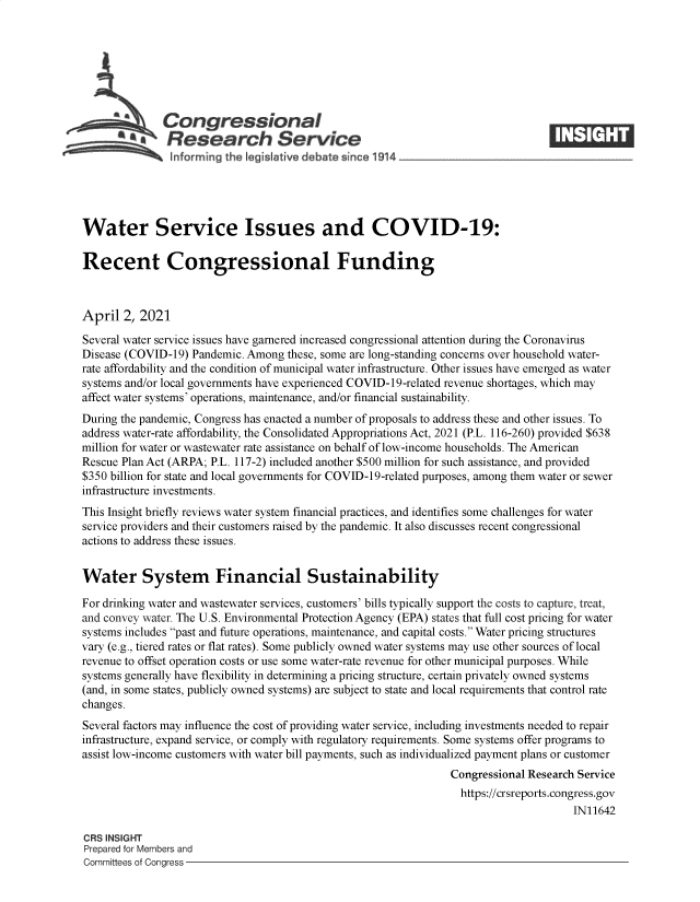 handle is hein.crs/govecwo0001 and id is 1 raw text is: 







              Congressional
              Research Service
              informing  the legis ative debate since 1914____________________




Water Service Issues and COVID-19:

Recent Congressional Funding



April  2, 2021

Several water service issues have garnered increased congressional attention during the Coronavirus
Disease (COVID-19) Pandemic. Among these, some are long-standing concerns over household water-
rate affordability and the condition of municipal water infrastructure. Other issues have emerged as water
systems and/or local governments have experienced COVID-19-related revenue shortages, which may
affect water systems' operations, maintenance, and/or financial sustainability.
During the pandemic, Congress has enacted a number of proposals to address these and other issues. To
address water-rate affordability, the Consolidated Appropriations Act, 2021 (P.L. 116-260) provided $638
million for water or wastewater rate assistance on behalf of low-income households. The American
Rescue Plan Act (ARPA; P.L. 117-2) included another $500 million for such assistance, and provided
$350 billion for state and local governments for COVID-19-related purposes, among them water or sewer
infrastructure investments.
This Insight briefly reviews water system financial practices, and identifies some challenges for water
service providers and their customers raised by the pandemic. It also discusses recent congressional
actions to address these issues.


Water System Financial Sustainability

For drinking water and wastewater services, customers' bills typically support the costs to capture, treat,
and convey water. The U.S. Environmental Protection Agency (EPA) states that full cost pricing for water
systems includes past and future operations, maintenance, and capital costs. Water pricing structures
vary (e.g., tiered rates or flat rates). Some publicly owned water systems may use other sources of local
revenue to offset operation costs or use some water-rate revenue for other municipal purposes. While
systems generally have flexibility in determining a pricing structure, certain privately owned systems
(and, in some states, publicly owned systems) are subject to state and local requirements that control rate
changes.
Several factors may influence the cost of providing water service, including investments needed to repair
infrastructure, expand service, or comply with regulatory requirements. Some systems offer programs to
assist low-income customers with water bill payments, such as individualized payment plans or customer
                                                               Congressional Research Service
                                                                 https://crsreports.congress.gov
                                                                                     IN11642

CRS INSIGHT
Prepared for Members and
Committees of Congress


