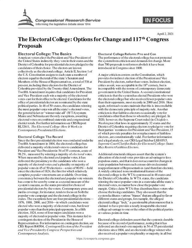 handle is hein.crs/govecwp0001 and id is 1 raw text is: 




Congres W Research $ervrce
[nf cmin~ th  ~i~dat~%s del~ate fl~ ~ I 14


                                                                                                   April 2, 2021

The Electoral College: Options for Change and 117th Congress

Proposals


Electoral College: The Basics
American  voters elect the President and Vice President of
the United States indirectly: they votein their states and the
District of Columbia for presidential electors pledged to the
candidates of their choice. The electors are known
collectively as the electoral college. Article II, Section 1 of
the U.S. Constitution assigns to each state a number of
electors equal to the total ofthe state's Senators and
Members  ofthe HouseofRepresentatives, atotalof538 at
present, including three electors for the District of
Columbia provided by the Twenty-third Amendment. The
Twelfth Amendment   requires that candidates for President
and  [ice President each win a majority of the electoral
votes cast for their office to be elected. Candidates for the
office of pres identialelector are nominated by the state
political parties. In 48 of 50 states, thecandidates winning
the most popularvotes win allthe state's electoral votes,
the general ticket or winner-take-all (W TA) system;
Maine  and Nebraska are the only exceptions, awarding
electoral votes on combined statewide and congressional
district totals. For further information see CRS Report
RL32611,  The Electoral College: How It Works in
Contemporary  PresidentialElections.

Electoral  College: The  Record
Since the first presidential election was conducted under the
Twelfth Amendment   in 1804, the electoral college has
delivered a majority of electoralvotes to candidates for
President and [ice Presidentin 54 of 55 contests, arate of
98.2%, measured by winning a majority of electoral votes.
When  measuredby  electoral and popular votes, it has
delivered the presidency to the candidates who won a
majority of electoralvotes and a plurality or majority of
popular votes in 45 of 50 elections-a rate of 90.0%-held
since the election of 1824, the first for which relatively
complete popular votereturns are available. Over time,
consistency between the electoral and popular vote winners
has come to be seenby some as a second measure of the
system's success, as the states providedfor choice of
presidential electors by thevoters. Contemporary press and
media coverage, for instance, tends to focus on both the
popular vote campaign and the electoral college in the
states. The exceptions here are four presidential elections-
1876, 1888, 2000, and 2016-in which candidates were
elected who won a majority of electoral votes, but fewer
popular votes thantheirprincipalopponents. In a fifth
election, 1824, none of four major candidates won a
majority of electoral or popular votes. This instance led to
contingent election of the Presidentin the House of
Representatives. For information on contingent election, see
CRS  Report R40504, ContingentElection ofthe President
and Vice Presidentby Congress: Perspectives and
Contemporary  Analysis.


Electoral  College Reform:  Pro  and Con
The performance  of the electoral college has not protected
the systemfrom criticism and demands for change. More
than 700 proposals to reformor abolish it have been
introduced in Congress since 1800.

A  major criticism centers on the Constitution, which
provides for indirect election of the President and Vice
President by electors, rather than voters. Indirect election,
critics assert, was acceptable in the 18th century, but is
incompatible with the norms of contemporary democratic
government  in the United States. A second constitutional
criticism is that the systemhas elected Presidents who won
the electoral college but who received fewer popular votes
than their opponents, most recently in 2000 and 2016. Here
again, reformadvocates maintain that this is irreconcilable
with the democratic principle of majority rule. Another
criticis m is that faithles s electors occasionally vote for
candidates other than those to whomthey are pledged. In
2020, however, the Supreme Court ruled (in Chiafalo v.
Washington)  that laws in approximately 32 states and the
District of Columbia requiring electors to pledge to vote for
their parties'nominees for President and Vice President, 15
of which provide penalties for or replacement of faithless
electors, are constitutionally valid. For further information
and a legal analysis, see CRS Legal Sidebar LSB10515,
Supreme  Court Clarifies Rules forElecto ral College: States
May  RestrictFaithless Electors.

Additional structural critiques assert that the system's
allocation of electoral votes provides an advantage to less
populous  states, and that it does not account for changes in
s tate population between each census-driven decennial
reapportionment of Representatives (and therefore electois).
A  widely criticized nonconstitutional feature of the
electoral college is the WTA systemused in 48 states and
the District of Columbia. In W TA states, the candidates
winning the most popularvotes in a statetake allthe state's
electoral votes, no matter how close thepopular vote
margin. Critics claim W TA thus disenfranchises voters who
choose  thelosing candidates. They also assert that the
s y s temfacilitates various biases that are alleged to favor
different states and groups, for example, the alleged
electoral college lock, a questionable phenomenon that is
claimed to have provide a nearly insuperable electoral
college advantage to one or the other of the politicalparties
at various points in time.

Electoral college defenders assert that the systemis durable
because of its recordofperformance, notingthat it has
delivered an electoralvote majority in 54 of 55 presidential
elections since 1804, and an electoral college winner who
also received a popular voteplurality or majority in all but
.conqgress.qov


9


