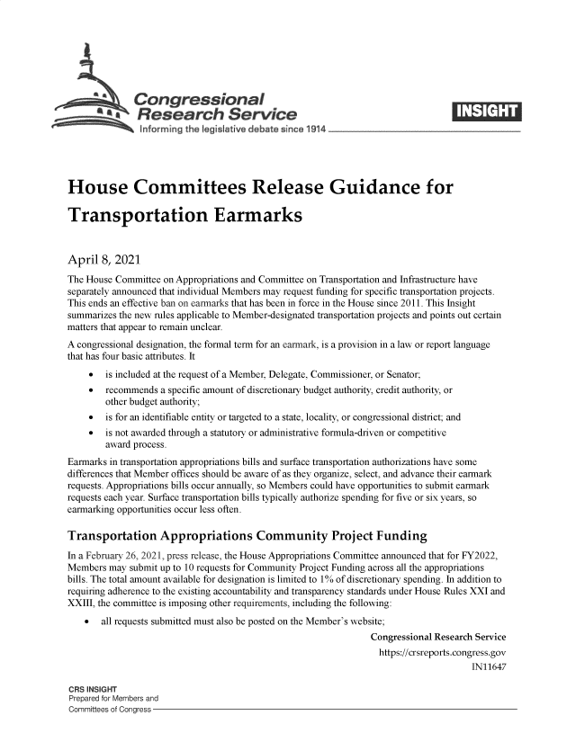 handle is hein.crs/govecyb0001 and id is 1 raw text is: 







          SCongressional
            SResearch Service






House Committees Release Guidance for

Transportation Earmarks



April  8, 2021

The House Committee on Appropriations and Committee on Transportation and Infrastructure have
separately announced that individual Members may request funding for specific transportation projects.
This ends an effective ban on earmarks that has been in force in the House since 2011. This Insight
summarizes the new rules applicable to Member-designated transportation projects and points out certain
matters that appear to remain unclear.
A congressional designation, the formal term for an earmark, is a provision in a law or report language
that has four basic attributes. It
       is included at the request of a Member, Delegate, Commissioner, or Senator;
       recommends  a specific amount of discretionary budget authority, credit authority, or
        other budget authority;
       is for an identifiable entity or targeted to a state, locality, or congressional district; and
       is not awarded through a statutory or administrative formula-driven or competitive
        award process.
Earmarks in transportation appropriations bills and surface transportation authorizations have some
differences that Member offices should be aware of as they organize, select, and advance their earmark
requests. Appropriations bills occur annually, so Members could have opportunities to submit earmark
requests each year. Surface transportation bills typically authorize spending for five or six years, so
earmarking opportunities occur less often.

Transportation Appropriations Community Project Funding

In a February 26, 2021, press release, the House Appropriations Committee announced that for FY2022,
Members  may submit up to 10 requests for Community Project Funding across all the appropriations
bills. The total amount available for designation is limited to 1% of discretionary spending. In addition to
requiring adherence to the existing accountability and transparency standards under House Rules XXI and
XXIII, the committee is imposing other requirements, including the following:
      all requests submitted must also be posted on the Member's website;
                                                                Congressional Research Service
                                                                https://crsreports.congress.gov
                                                                                     IN11647

CRS INSIGHT
Prepared for Members and
Committees of Congress


