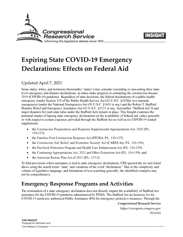 handle is hein.crs/govecyx0001 and id is 1 raw text is: 







              Congressional
              Research Service






Expiring State COVID-19 Emergency

Declarations: Effects on Federal Aid



Updated April 7, 2021

Some states, tribes, and territories (hereinafter states) may consider rescinding or sun-setting their state-
level emergency and disaster declarations, as states make progress in containing the coronavirus disease
2019 (COVID-19) pandemic. Regardless of state decisions, the federal declarations of a public health
emergency (under Section 319 of the Public Health Service Act (42 U.S.C. @247d)), two national
emergencies (under the National Emergencies Act (50 U.S.C. @1601 et seq.) and the Robert T. Stafford
Disaster Relief and Emergency Assistance Act (42 U.S.C. @5121 et seq., hereinafter Stafford Act)) and
major disasters for each state (also under the Stafford Act) remain in place. This Insight examines the
potential impact of lapsing state emergency declarations on the availability of federal aid, either generally
or with respect to certain expenses, provided through the Stafford Act as well as six COVID-19 related
supplements:
      the Coronavirus Preparedness and Response Supplemental Appropriations Act, 2020 (P.L.
       116-123);
      the Families First Coronavirus Response Act (FFCRA, P.L. 116-127);
      the Coronavirus Aid, Relief, and Economic Security Act (CARES Act, P.L. 116-136);
      the Paycheck Protection Program and Health Care Enhancement Act (P.L. 116-139);
      the Continuing Appropriations Act, 2021 and Other Extensions Act (P.L. 116-159); and
      the American Rescue Plan Act of 2021 (P.L. 117-2).
To find provisions where assistance is tied to state emergency declarations, CRS queried the six acts listed
above using the search terms state and variations of the word declaration. Due to the complexity and
volume of legislative language, and limitations of text searching generally, the identified examples may
not be comprehensive.


Emergency Response Programs and Activities

The termination of a state emergency declaration does not directly impact the availability of Stafford Act
assistance for the COVID-19 pandemic administered by FEMA. The Stafford Act declarations for the
COVID-19  pandemic authorized Public Assistance (PA) for emergency protective measures. Through the
                                                              Congressional Research Service
                                                                https://crsreports.congress.gov
                                                                                   IN11616

CRS INSIGHT
Prepared for Members and
Committees of Congress


