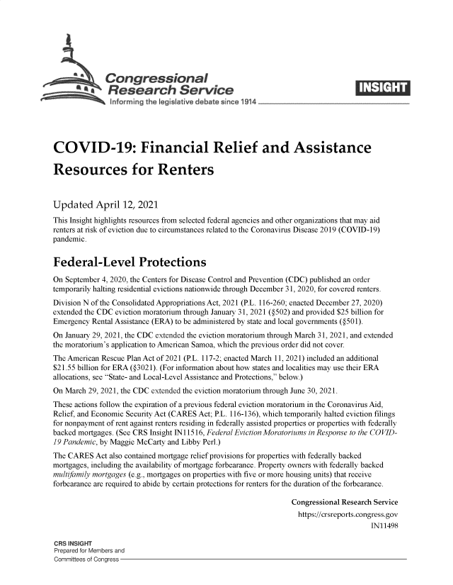 handle is hein.crs/govecze0001 and id is 1 raw text is: 







              Congressional
         . Research Service
 ~          ~~  ~informing the legis!ative debate since 1914___________________




 COVID-19: Financial Relief and Assistance

 Resources for Renters



 Updated   April   12, 2021
 This Insight highlights resources from selected federal agencies and other organizations that may aid
 renters at risk of eviction due to circumstances related to the Coronavirus Disease 2019 (COVID-19)
 pandemic.


 Federal-Level Protections

 On September 4, 2020, the Centers for Disease Control and Prevention (CDC) published an order
temporarily halting residential evictions nationwide through December 31, 2020, for covered renters.
Division N of the Consolidated Appropriations Act, 2021 (P.L. 116-260; enacted December 27, 2020)
extended the CDC eviction moratorium through January 31, 2021 (@502) and provided $25 billion for
Emergency Rental Assistance (ERA) to be administered by state and local governments (@501).
On January 29, 2021, the CDC extended the eviction moratorium through March 31, 2021, and extended
the moratorium's application to American Samoa, which the previous order did not cover.
The American Rescue Plan Act of 2021 (P.L. 117-2; enacted March 11, 2021) included an additional
$21.55 billion for ERA (@3021). (For information about how states and localities may use their ERA
allocations, see State- and Local-Level Assistance and Protections, below.)
On March 29, 2021, the CDC extended the eviction moratorium through June 30, 2021.
These actions follow the expiration of a previous federal eviction moratorium in the Coronavirus Aid,
Relief, and Economic Security Act (CARES Act; P.L. 116-136), which temporarily halted eviction filings
for nonpayment of rent against renters residing in federally assisted properties or properties with federally
backed mortgages. (See CRS Insight IN 11516, Federal Eviction Moratoriums in Response to the COVID-
19 Pandemic, by Maggie McCarty and Libby Perl.)
The CARES  Act also contained mortgage relief provisions for properties with federally backed
mortgages, including the availability of mortgage forbearance. Property owners with federally backed
multifamily mortgages (e.g., mortgages on properties with five or more housing units) that receive
forbearance are required to abide by certain protections for renters for the duration of the forbearance.

                                                               Congressional Research Service
                                                               https://crsreports.congress.gov
                                                                                    IN11498

CRS INSIGHT
Prepared for Members and
Committees of Congress


