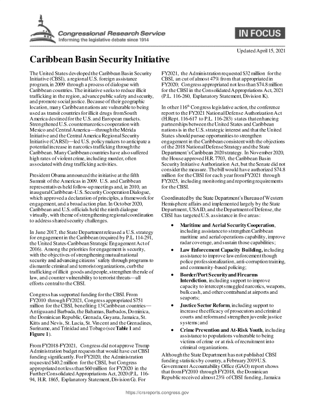 handle is hein.crs/goveczr0001 and id is 1 raw text is: 







Updated April15, 2021


Caribbean Basin Security Initiati

The United States developed the Caribbean Basin Security
Initiative (CBSI), a regional U.S. foreign assistance
program, in 2009 through a process of dialogue with
Caribbean countries. The initiative seeks to reduce illicit
trafficking in the region, advancepublic safety and security,
and promote socialjustice. Because of their geographic
location, many Caribbean nations are vulnerable to being
used as transit countries forillicit drugs fromSouth
America destinedfor the U.S. and European markets.
Strengthened U.S. counternarcotics cooperation with
Mexico and Central America-through  the Merida
Initiative and the Central America Regional Security
Initiative (CARSI)-led U.S. policymakers to anticipate a
potential increase in narcotics trafficking throughthe
Caribbean. Many Caribbean countries have also suffered
high rates ofviolent crime, including murder, often
associated with drug trafficking activities.

President Ob ama announced the initiative at the fifth
Summit  of the Americas in 2009. U.S. and Caribbean
representatives held follow-up meetings and, in 2010, an
inaugural Caribbean-U.S. Security Cooperation Dialogue,
which approved a declaration of principles, a framework for
engagement, and a broad action plan. In October 2020,
Caribbean and U.S. officials held the ninth dialogue
virtually, with theme of s trengthening regional coordination
to address shared security challenges.

In June 2017, the State Departmentreleased a U.S. strategy
for engagement in the Caribbean (required by P.L. 114-291,
the United States-Caribbean Strategic Engagement Actof
2016). Among  the priorities for engagement is security,
with the objectives of strengthening mutualnational
security and advancing citizens' safety through programs to
dismantle criminal and terrorist organizations, curb the
trafficking ofillicit goods andpeople, strengthen therule of
law, and counter vulnerability to terrorist threats-all
efforts central to the CBSI.

Congres s has supported funding for the CBSI. From
FY2010  throughFY2021,  Congress appropriated $751
million for the CBSI, benefiting 13 Caribbean countries-
Antiguaand  Barbuda, the Bahamas, Barbados, Dominica,
the Dominican Republic, Grenada, Guyana, Jamaica, St.
Kitts and Nevis, St. Lucia, St. Vincent and the Grenadines,
Suriname, and Trinidad and Tobago (see Table 1 and
Figure 1).

FromFY2018-FY2021, Congress did   not approve Trump
Administration budget requests that would have cut CBSI
funding significantly. ForFY2020, the Administration
requested $40.2 million for the CBSI, but Congress
appropriated not less than $60 million for FY2020 in the
Further Consolidated Appropriations Act, 2020 (P.L. 116-
94, H.R 1865, Explanatory Statement, Division G). For


FY2021, the Adminis tration requested $32 million for the
CBSI, an cut of almost 47% from that appropriated in
FY2020;  Congress appropriated not less than $74.8 million
for the CBSI in the Consolidated Appropriations Act, 2021
(P.L. 116-260, Explanatory Statement, Division K).

In other 116th Congress legislative action, the conference
report to the FY2021 NationalDefense Authorization Act
(H.Rept. 116-617 to P.L. 116-283) states thatenhancing
partnerships between the United States and Caribbean
nations is in the U.S. strategic interest and that the United
States should pursue opportunities to strengthen
engagement  in the Caribbean consistent with the objections
of the 2018 NationalDefense Strategy and the State
Department's Caribbean 2020 strategy. In November 2020,
the House approved H.R. 7703, the Caribbean Basin
Security Initiative Authorization Act, but the Senate did not
consider the measure. Thebill would have authorized $74.8
million for the CBSI for each year fromFY2021 through
FY2025, including monitoring and reporting requirements
for the CBSI.

Coordinatedby  the State Department's BureauofWestem
Hemisphere  affairs and implemented largely by the State
Department, USAID,  and theDepartmentof Defense, the
CBSI  has targeted U.S. as sistance in five areas:

       Maritime  and Aerial Security Cooperation,
        including assistanceto strengthen Caribbean
        maritime and aerial operations capability, improve
        radar coverage, and sustain those capabilities;
       Law  Fnforcement  Capacity Building, including
        assistance to improve law enforcement though
        police profes sionalization, anti-corruption training,
        and community-based  policing;
       Border/Port Security and Firearms
        Interdiction, including support to improve
        capacity to intercept smuggled narcotics, weapons,
        bulkcash, and other contraband at airports and
        seaports;
       Justice Sector Reform, including support to
        increase the efficacy of pro secutors and criminal
        courts and reformand s trengthenjuvenile jus tice
        systems; and
       Crime  Prevention and At-Risk Youth, including
        assistance to populations vulnerable to being
        victims of crime or at risk ofrecruitment into
        criminal organizations.
Althoughthe  State Department has not published CBSI
funding statistics by country, a February 2019 U.S.
Government  Accountability Office (GAO) report shows
that fromFY2010  throughFY2018,  the Dominican
Republic received almost23% ofCBSI  funding, Jamaica


