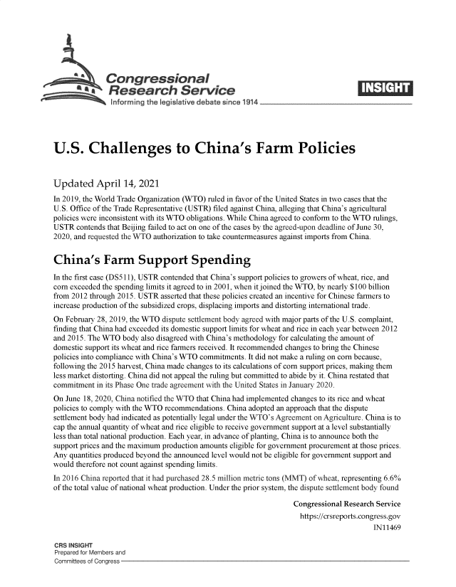 handle is hein.crs/goveczt0001 and id is 1 raw text is: 







              Congressional
            *.Research Service
               informing the I gislative debate since 1914___________________




U.S. Challenges to China's Farm Policies



Updated April 14, 2021
In 2019, the World Trade Organization (WTO) ruled in favor of the United States in two cases that the
U.S. Office of the Trade Representative (USTR) filed against China, alleging that China's agricultural
policies were inconsistent with its WTO obligations. While China agreed to conform to the WTO rulings,
USTR  contends that Beijing failed to act on one of the cases by the agreed-upon deadline of June 30,
2020, and requested the WTO authorization to take countermeasures against imports from China.


China's Farm Support Spending

In the first case (DS511), USTR contended that China's support policies to growers of wheat, rice, and
corn exceeded the spending limits it agreed to in 2001, when it joined the WTO, by nearly $100 billion
from 2012 through 2015. USTR asserted that these policies created an incentive for Chinese farmers to
increase production of the subsidized crops, displacing imports and distorting international trade.
On February 28, 2019, the WTO dispute settlement body agreed with major parts of the U.S. complaint,
finding that China had exceeded its domestic support limits for wheat and rice in each year between 2012
and 2015. The WTO  body also disagreed with China's methodology for calculating the amount of
domestic support its wheat and rice farmers received. It recommended changes to bring the Chinese
policies into compliance with China's WTO commitments. It did not make a ruling on corn because,
following the 2015 harvest, China made changes to its calculations of corn support prices, making them
less market distorting. China did not appeal the ruling but committed to abide by it. China restated that
commitment  in its Phase One trade agreement with the United States in January 2020.
On June 18, 2020, China notified the WTO that China had implemented changes to its rice and wheat
policies to comply with the WTO recommendations. China adopted an approach that the dispute
settlement body had indicated as potentially legal under the WTO's Agreement on Agriculture. China is to
cap the annual quantity of wheat and rice eligible to receive government support at a level substantially
less than total national production. Each year, in advance of planting, China is to announce both the
support prices and the maximum production amounts eligible for government procurement at those prices.
Any quantities produced beyond the announced level would not be eligible for government support and
would therefore not count against spending limits.
In 2016 China reported that it had purchased 28.5 million metric tons (MMT) of wheat, representing 6.6%
of the total value of national wheat production. Under the prior system, the dispute settlement body found

                                                                Congressional Research Service
                                                                  https://crsreports.congress.gov
                                                                                      IN11469

CRS INSIGHT
Prepared for Members and
Committees of Congress


