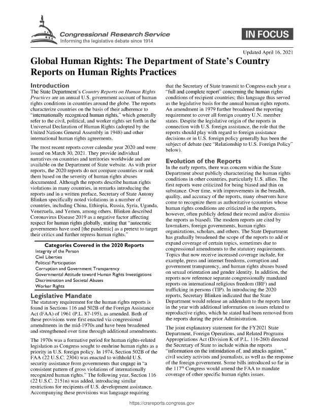 handle is hein.crs/govedac0001 and id is 1 raw text is: 





Cogesoa Reeac Service


Updated April 16, 2021


Global Human Rights: The Department of State's Country

Reports on Human Rights Practices


Introduction
The State Department's Country Reports on Human Rights
Practices are an annual U.S. government account of human
rights conditions in countries around the globe. The reports
characterize countries on the basis of their adherence to
internationally recognized human rights, which generally
refer to the civil, political, and worker rights set forth in the
Universal Declaration of Human Rights (adopted by the
United Nations General Assembly in 1948) and other
international human rights agreements.
The most recent reports cover calendar year 2020 and were
issued on March 30, 2021. They provide individual
narratives on countries and territories worldwide and are
available on the Department of State website. As with prior
reports, the 2020 reports do not compare countries or rank
them based on the severity of human rights abuses
documented. Although  the reports describe human rights
violations in many countries, in remarks introducing the
reports and in a written preface, Secretary of State Antony
Blinken specifically noted violations in a number of
countries, including China, Ethiopia, Russia, Syria, Uganda,
Venezuela, and Yemen,  among others. Blinken described
Coronavirus Disease 2019 as a negative factor affecting
respect for human rights globally, stating that autocratic
governments have used [the pandemic] as a pretext to target
their critics and further repress human rights.

      Categories   Covered  in the 2020  Reports
  Integrity of the Person
  Civil Liberties
  Political Participation
  Corruption and Government Transparency
  Governmental Attitude toward Human Rights Investigations
  Discrimination and Societal Abuses
  Worker  Rights

Legislative Mandate
The statutory requirement for the human rights reports is
found in Sections 116 and 502B of the Foreign Assistance
Act (FAA)  of 1961 (P.L. 87-195), as amended. Both of
these provisions were first enacted via congressional
amendments  in the mid-1970s and have been broadened
and strengthened over time through additional amendments.
The 1970s was a formative period for human rights-related
legislation as Congress sought to enshrine human rights as a
priority in U.S. foreign policy. In 1974, Section 502B of the
FAA  (22 U.S.C. 2304) was enacted to withhold U.S.
security assistance from governments that engage in a
consistent pattern of gross violations of internationally
recognized human rights. The following year, Section 116
(22 U.S.C. 2151n) was added, introducing similar
restrictions for recipients of U.S. development assistance.
Accompanying   these provisions was language requiring


that the Secretary of State transmit to Congress each year a
full and complete report concerning the human rights
conditions of recipient countries; this language thus served
as the legislative basis for the annual human rights reports.
An  amendment  in 1979 further broadened the reporting
requirement to cover all foreign country U.N. member
states. Despite the legislative origin of the reports in
connection with U.S. foreign assistance, the role that the
reports should play with regard to foreign assistance
decisions or in U.S. foreign policy generally has been the
subject of debate (see Relationship to U.S. Foreign Policy
below).

Evolution of the Reports
In the early reports, there was concern within the State
Department  about publicly characterizing the human rights
conditions in other countries, particularly U.S. allies. The
first reports were criticized for being biased and thin on
substance. Over time, with improvements in the breadth,
quality, and accuracy of the reports, many observers have
come  to recognize them as authoritative (countries whose
human  rights conditions are criticized in the reports,
however, often publicly defend their record and/or dismiss
the reports as biased). The modern reports are cited by
lawmakers, foreign governments, human rights
organizations, scholars, and others. The State Department
has gradually broadened the scope of the reports to add or
expand coverage of certain topics, sometimes due to
congressional amendments to the statutory requirements.
Topics that now receive increased coverage include, for
example, press and internet freedoms, corruption and
government  transparency, and human rights abuses based
on sexual orientation and gender identity. In addition, the
reports now reference separate congressionally mandated
reports on international religious freedom (IRF) and
trafficking in persons (TIP). In introducing the 2020
reports, Secretary Blinken indicated that the State
Department would  release an addendum to the reports later
in the year with additional information on issues related to
reproductive rights, which he stated had been removed from
the reports during the prior Administration.
The joint explanatory statement for the FY2021 State
Department, Foreign Operations, and Related Programs
Appropriations Act (Division K of P.L. 116-260) directed
the Secretary of State to include within the reports
information on the intimidation of, and attacks against,
civil society activists and journalists, as well as the response
of the foreign government. Some bills introduced so far in
the 117th Congress would amend the FAA to mandate
coverage of other specific human rights issues.


https://crsreport


