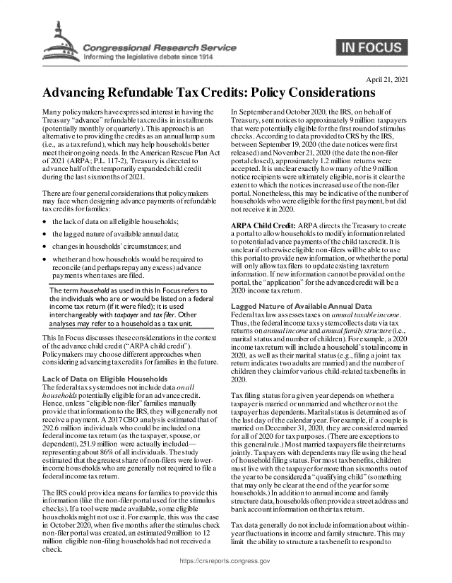 handle is hein.crs/govedbb0001 and id is 1 raw text is: 








                                                                                                  April 21, 2021

Advancing Refundable Tax Credits: Policy Considerations


Many  policymakers have expressed interest in having the
Treasury advance refundable taxcredits in installments
(potentially monthly or quarterly). This approach is an
alternative to providing the credits as an annuallump sum
(i.e., as a taxrefund), which may help households better
meet their ongoing needs. In the American Rescue Plan Act
of 2021 (ARPA;  P.L. 117-2), Treasury is directed to
advance half of the temporarily expanded child credit
during the last sixmonths of2021.

There are four general considerations that policymakers
may  face when designing advance payments ofrefundable
tax credits for families:
*  the lackof data on alleligible households;
*  the lagged nature of available annual data;
*  changes in households' circumstances; and
*  whether and how households would be required to
   reconcile (and perhaps repay any excess) advance
   payments  when taxes are filed.

   The term household as used in this In Focus refers to
   the individuals who are or would be listed on a federal
   income tax return (if it were filed); it is used
   interchangeably with taxpayer and tax filer. Other
   analyser m t22 huo l tax uniL

This In Focus discusses these considerations in the context
of the advance child credit (ARPA child credit').
Policymakers may choose different approaches when
considering advancing taxcredits for families in the future.

Lack  of Data on  Eligible Households
The federaltax systemdoes not include data on all
households potentially eligible for an adv ance credit.
Hence, unless eligible non-filer families manually
provide that information to the IRS, they will generally not
receive a payment. A 2017 CBO analysis estimated that of
292.6 million individuals who could be included on a
federal income tax return (as the taxpayer, spouse, or
dependent), 251.9 million were actually included-
representing about 86% of all individuals. The study
es timated that the greatest share of non-filers were lower-
income households who  are generally not required to file a
federal income tax return.

The IRS could provide a means for families to pro vide this
information (like the non-filer portalused for the stimulus
checks). Ifa tool were made available, some eligible
households might not use it. For example, this was the case
in October 2020, when five months after the stimulus check
non-filer portal was created, an estimated 9 million to 12
million eligible non-filing households had not received a
check.
                                          https://crs repo


In SeptemberandOctober2020,   the IRS, onbehalfof
Treasury, sent notices to approximately 9 million taxpayers
that were potentially eligible for the firs t round of s timulus
checks. According to data provided to CRS by the IRS,
between  September 19, 2020 (the date notices were first
released) and November 21, 2020 (the date the non-filer
portal closed), approximately 1.2 million returns were
accepted. It is unclear exactly how many of the 9 million
notice recipients were ultimately eligible, nor is it clear the
extent to which the notices increased use of the non-filer
portal. Nonetheless, this may be indicative of the number of
households who  were eligible for the first payment, but did
not receive it in 2020.

ARPA   Child Credit: ARPA  directs the Treasury to create
a portal to allowhouseholds to modify information related
to potential advance payments of the child taxcredit. It is
unclear if otherwise eligible non-filers willbe able to use
this portalto provide new information, or whether the portal
will only allow taxfilers to updateexisting taxreturn
information. If new information cannotbe provided onthe
portal, the application for the advanced credit will be a
2020 income taxreturn.

Lagged   Nature  of Available Annual  Data
Federal tax law as sesses taxes on annual taxable income.
Thus, the federalincome taxsystemcollects data via tax
returns on annual income and annual family structure (i.e.,
marital s tatus and number of children). For example, a 2020
income taxreturn will include a household's total incone in
2020, as well as their marital status (e.g., filing a joint tax
return indicates two adults are married) and the number of
children they claimfor various child-related taxbenefits in
2020.

Tax filing status for a given year depends on whether a
taxpayer is married or unmarried and whether or not the
taxpayer has dependents. Marital status is determined as of
the last day of the calendar year. For example, if a couple is
married on December31,  2020, they are considered married
for all of 2020 for taxpurposes. (There are exceptions to
this generalrule.) Most married taxpayers file their returns
jointly. Taxpayers with dependents may file using the head
of household filing status. Formost taxbenefits, children
must live with the taxpayer for more than sixmonths outof
the year to be considered a qualifying child (something
that may only be clear at the end ofthe year for some
households.) In addition to annualincome and family
structure data, households often provide a street address and
bank account information on their tax return.

Tax data generally do not include information about within-
year fluctuations in income and family structure. This may
limit the ability to structure a taxbenefit to respond to


