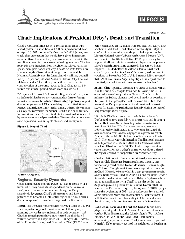 handle is hein.crs/govedch0001 and id is 1 raw text is: 





Congressional Research Service


0


                                                                                                   April 26, 2021

Chad: Implications of President D6by's Death and Transition


Chad's President Idriss D6by, a former army chief who
seized power in a rebellion in 1990, was pronounced dead
on April 20, 2021, reportedly from battlefield injuries, one
week  after an election that would have given him a sixth
term in office. He reportedly was wounded in a visit to the
frontline where his troops were defending against a Chadian
rebel advance launched from neighboring Libya. An army
spokesman  gave notice of D6by's death on state television,
announcing the dissolution of the government and the
National Assembly and the formation of a military council
led by Deby's son, General Mahamat Idriss Deby Itno, aka
Mahamat  Kaka. The military council has proposed, in
contravention of the constitution, to lead Chad for an 18-
month transitional period before elections are held.

Deby, one of the world's longest ruling heads of state, was
an influential leader on the continent (his former foreign
minister serves as the African Union's top diplomat), in part
due to the prowess of Chad's military. The United States,
France, and neighboring Nigeria, among others, viewed him
as a key counterterrorism partner. Chad's regional military
interventions under Deby raised his international status, and
by some accounts helped to deflect Western donor concerns
over repression, human rights abuses, and corruption.

Figure  I. Map of Chad


Source: CRS graphic.

Regional Security Dyna           ics
Chad, a landlocked country twice the size of Texas with a
turbulent history since its independence from France in
1960, sits in the center of an unstable region. Deby
assertively leveraged Chad's oil resources and foreign
patronage to become an influential regional figure, and his
death is expected to have broad regional implications.

Libya. The disputed border region between Chad and Libya
is an important regional transit corridor. Ethnic groups
spanning the border are influential in both countries, and
Chadian armed groups have participated on all sides of
various conflicts in Libya since 2011. In April 2021, forces
of the Front for Change and Concord in Chad (FACT, more


below) launched an incursion from southeastern Libya into
northern Chad. FACT had claimed neutrality in Libya's
conflict, but reportedly recently provided support to the
Libyan National Army/Libyan Arab Armed  Forces (LNA)
movement  led by Khalifa Haftar. FACT previously had
aligned itself with Haftar's western Libya-based opponents.
Libya's transition remains contested. The United States
supports U.N.-led efforts to extend a tenuous national
ceasefire, ensure foreign forces' departure, and prepare for
elections in December 2021. U.S. Embassy Libya asserted
that FACT's offensive again highlights the urgent need for
a unified, stable Libya with control over its borders.

Sudan. Chad's politics are linked to those of Sudan, which
is in the midst of a fragile transition following the 2019
ouster of long-ruling president Omar al Bashir by his
military. In Sudan, citizens used social media to coordinate
the protests that prompted Bashir's overthrow. In Chad,
meanwhile, D6by's government had restricted internet
access for extensive periods, particularly during periods of
heightened political dispute.

Like their Chadian counterparts, rebels from Sudan's
Darfur region have used Libya as a rear base and fought in
the conflict there. Some have begun to return to Sudan as
part of an October 2020 Sudanese peace agreement that
Deby  helped to facilitate. D6by, who once launched his
own rebellion from Sudan, engaged in a proxy war with
Bashir in the mid-2000s before mending ties with him in
2010. The proxy war culminated in Chadian rebel assaults
on N'Djamena  in 2006 and 2008 and a Sudanese rebel
attack on Khartoum in 2008. The leaders' agreement to
cease support for each other's armed oppositions quieted
the region and led to cooperation on border security.

Chad's relations with Sudan's transitional government have
been cordial. There has been speculation, though, that
former Janjaweed militia leader Mohamed Hamdan Daglo,
aka Hemeti, might seek to influence a political transition
in Chad. Hemeti, who now holds a top government post in
Sudan, hails from a Chadian Arab clan and maintains strong
ties with Chadian Arab politicians. Deby's Zaghawa ethnic
group (a small minority in Chad) spans the border, and
Zaghawa  played a prominent role in the Darfur rebellion.
Violence in Darfur is rising, displacing over 250,000 people
since the beginning of 2021, as peacekeepers have exited.
Some  observers warn that intercommunal conflicts could
pull Darfur back to war. Instability in Chad could worsen
the situation, with ramifications for Sudan's transition.

Lake  Chad Basin and  the Sahel. Chadian forces have
played an integral role in U.S.- and AU-backed efforts to
combat Boko  Haram and the Islamic State's West Africa
Province (IS-WA) in the Lake Chad Basin region
(comprising adjacent areas of Chad, Cameroon, Niger, and
Nigeria). D6by recently accused his neighbors of bearing an


)s://crsreports.conqress.


