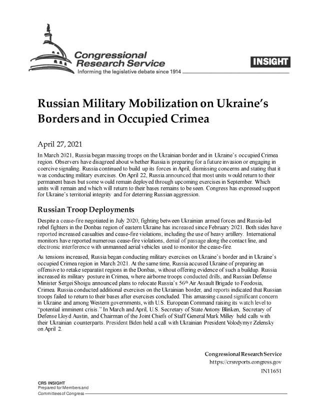 handle is hein.crs/govedcv0001 and id is 1 raw text is: 







              Congressional
           ~Research Service 3$





Russian Military Mobilization on Ukraine's

Borders and in Occupied Crimea



April  27, 2021
In March 2021, Russia began massing troops on the Ukrainian border and in Ukraine's occupied Crimea
region. Observers have disagreed about whether Russia is preparing for a future invasion or engaging in
coercive signaling. Russia continued to build up its forces in April, dismissing concerns and stating that it
was conducting military exercises. On April 22, Russia announced that most units would return to their
permanent bases but some would remain deployed through upcoming exercises in September. Which
units will remain and which will return to their bases remains to be seen. Congress has expressed support
for Ukraine's territorial integrity and for deterring Russian aggression.

Russian Troop Deployments
Despite a cease-fire negotiated in July 2020, fighting between Ukrainian armed forces and Russia-led
rebel fighters in the Donbas region of eastern Ukraine has increased since February 2021. Both sides have
reported increased casualties and cease-fire violations, including the use of heavy artillery. International
monitors have reported numerous cease-fire violations, denial of passage along the contact line, and
electronic interference with unmanned aerial vehicles used to monitor the cease-fire.
As tensions increased, Russia began conducting military exercises on Ukraine's border and in Ukraine's
occupied Crimea region in March 2021. At the same time, Russia accused Ukraine of preparing an
offensive to retake separatist regions in the Donbas, without offering evidence of such a buildup. Russia
increased its military posture in Crimea, where airborne troops conducted drills, and Russian Defense
Minister Sergei Shoigu announced plans to relocate Russia's 56th Air Assault Brigade to Feodosia,
Crimea. Russia conducted additional exercises on the Ukrainian border, and reports indicated that Russian
troops failed to return to their bases after exercises concluded. This amassing caused significant concern
in Ukraine and among Western governments, with U.S. European Command raising its watch level to
potential imminent crisis. In March and April, U.S. Secretary of State Antony Blinken, Secretary of
Defense Lloyd Austin, and Chairman of the Joint Chiefs of Staff General Mark Milley held calls with
their Ukrainian counterparts. President Biden held a call with Ukrainian President Volodymyr Zelensky
on April 2.



                                                               Congressional Research Service
                                                                 https://crsreports.congress.gov
                                                                                    IN11651

CRS INSIGHT
Prepared for Membersand
Committeesof Congress


