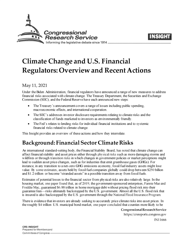 handle is hein.crs/govedgl0001 and id is 1 raw text is: SCongressional
SResearch Service
Climate Change and U.S. Financial
Regulators: Overview and Recent Actions
May 11, 2021
Under the Biden Administration, financial regulators have announced a range of new measures to address
financial risks associated with climate change. The Treasury Department, the Securities and Exchange
Commission (SEC), and the Federal Reserve have each announced new steps:
 The Treasury's announcement covers a range of issues including public spending,
macroeconomic effects, and international cooperation.
 The SEC's addresses investor disclosure requirements relating to climate risks and the
classification of funds marketed to investors as environmentally friendly.
 The Fed's relates to lending risks for individual financial institutions and to systemic
financial risks related to climate change.
This Insight provides an overview of these actions and how they interrelate.
Background: Financial Sector Climate Risks
An international standard-setting body, the Financial Stability Board, has noted that climate change can
affect financial stability and asset prices either through physical risks such as more damaging storms and
wildfires or through transition risks in which changes in government policies or market perceptions might
lead to sudden asset price changes, such as for industries that emit greenhouse gases (GHGs). For
instance, in any transition to a net-zero GHG emissions economy, fossil fuel industry assets might lose
value. By some estimates, assets held by fossil fuel companies globally could drop between $250 billion
and $1.2 trillion or become stranded assets in a possible transition away from fossil fuels.
Estimates of potential losses to the financial sector from physical risks are also relatively large. In the
housing market, one paper found that, as of 2019, the government-sponsored enterprises, Fannie Mae and
Freddie Mac, guaranteed $6.88 trillion in home mortgage debt without pricing flood risk into their
guarantee fees-risks ultimately backstopped by the U.S. government. Almost all the U.S. flood risk that
is insured is also backstopped by the U.S. government through the National Flood Insurance Program.
There is evidence that investors are already seeking to accurately price climate risks into asset prices. In
the roughly $4 trillion U.S. municipal bond market, one paper concluded that counties more likely to be
Congressional Research Service
https://crsreports.congress.gov
IN11666
CRS INSIGHT
Prepared for Membersand
Committeesof Congress


