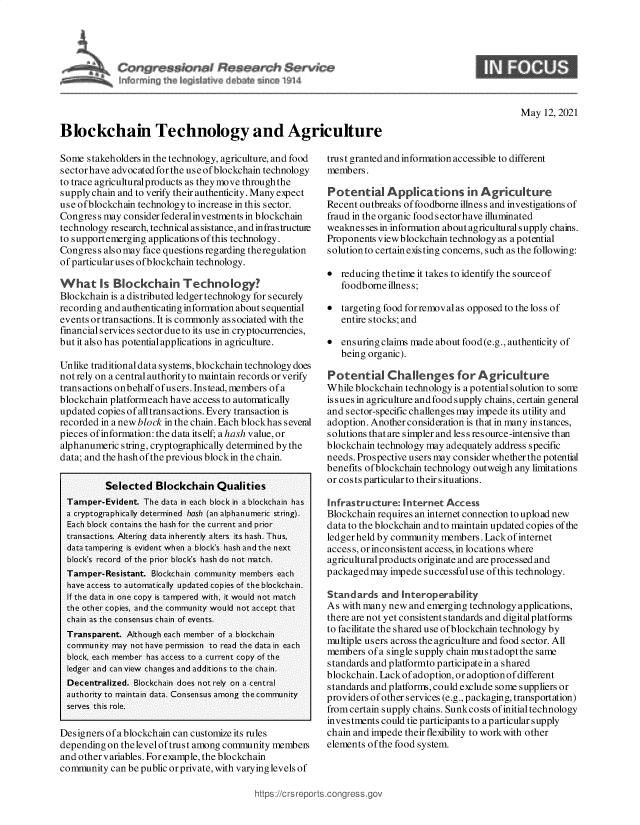 handle is hein.crs/govedgt0001 and id is 1 raw text is: Blockchain Technology and Agriculture

May 12, 2021

Some stakeholders in the technology, agriculture, and food
sectorhave advocatedforthe useofblockchain technology
to trace agriculturalproducts as they move through the
supply chain and to verify their authenticity. Many expect
use ofblockchain technology to increase in this sector.
Congress may consider federalinvestments in blockchain
technology research, technical as sistance, and infras tructure
to supportemerging applications of this technology.
Congress also may face questions regarding theregulation
of particular uses of blockchain technology.
What Is Blockchain Technology?
Blockchain is a distributed ledger technology for securely
recording and authenticating information about sequential
events or transactions. It is commonly as sociated with the
financial services sector due to its use in cryptocurrencies,
but it also has potential applications in agriculture.
Unlike traditional data systems, blockchain technology does
not rely on a central authority to maintain records or verify
transactions onbehalfofusers. Instead, members ofa
blockchain platformeach have access to automatically
updated copies of all trans actions. Every transaction is
recorded in a new block in the chain. Each blockhas several
pieces of information: the data itself; a hash value, or
alphanumeric s tring, cryptographically determined by the
data; and the hash of the previous blockin the chain.
Selected Blockchain Qualities
Tamper-Evident. The data in each block in a blockchain has
a cryptographically determined hash (an alphanumeric string).
Each block contains the hash for the current and prior
transactions. Altering data inherently alters its hash. Thus,
data tampering is evident when a block's hash and the next
block's record of the prior block's hash do not natch.
Tamper-Resistant. Blockchain community members each
have access to automatically updated copies of the blockchain.
If the data in one copy is tampered with, it would not match
the other copies, and the community would not accept that
chain as the consensus chain of events.
Transparent. Although each member of a blockchain
community may not have permission to read the data in each
block, each member has access to a current copy of the
ledger and can view changes and additions to the chain.
Decentralized. Blockchain does not rely on a central
authority to maintain data. Consensus among the community
serves this role.
Designers of a blockchain can customize its rules
depending on thelevel of trust among community membeis
and other variables. For example, the blockchain
community can be public or private, with varying levels of

trust granted and information accessible to different
members.
Potential Applications in Agriculture
Recent outbreaks of foodborne illnes s and investigations of
fraud in the organic food sectorhave illuminated
weaknes ses in information about agricultural supply chains.
Proponents viewblockchain technology as a potential
solutionto certainexisting concerns, such as the following:
* reducing thetime it takes to identify the sourceof
foodborne illness;
* targeting food forremovalas opposed to the loss of
entire stocks; and
* ensuring claims made about food (e.g., authenticity of
being organic).
Potential Challenges for A griculture
While blockchain technology is a potential solution to sont
is sues in agriculture and food supply chains, certain general
and sector-specific challenges may impede its utility and
adoption. Another consideration is that in many instances,
solutions that are simpler and less resource -intensive than
blockchain technology may adequately address specific
needs. Prospective users may consider whether the potential
benefits ofblockchain technology outweigh any limitations
or costs particular to their situations.
Infrastructure: Internet Access
Blockchain requires an internet connection to upload new
data to the blockchain and to maintain updated copies of the
ledgerheld by community members. Lackofinternet
access, or inconsistent access, in locations where
agricultural products originate and are processed and
packagedmay impede successfuluse of this technology.
Standards and Interoperability
As with many new and emerging technology applications,
there are not yet consistent standards and digitalplatforms
to facilitate the shared use ofblockchain technology by
multiple users across the agriculture and food sector. All
members ofa single supply chain mustadoptthe same
standards and platformto participatein a shared
blockchain. Lackof adoption, or adoption ofdifferent
standards and platforms, could exclude some suppliers or
providers ofother services (e.g., packaging, transportation)
fromcertain supply chains. Sunkcosts of initial technology
investments could tie participants to a particular supply
chain and impede their flexibility to work with other
elements of the food system.

https://crsreports.congre&


