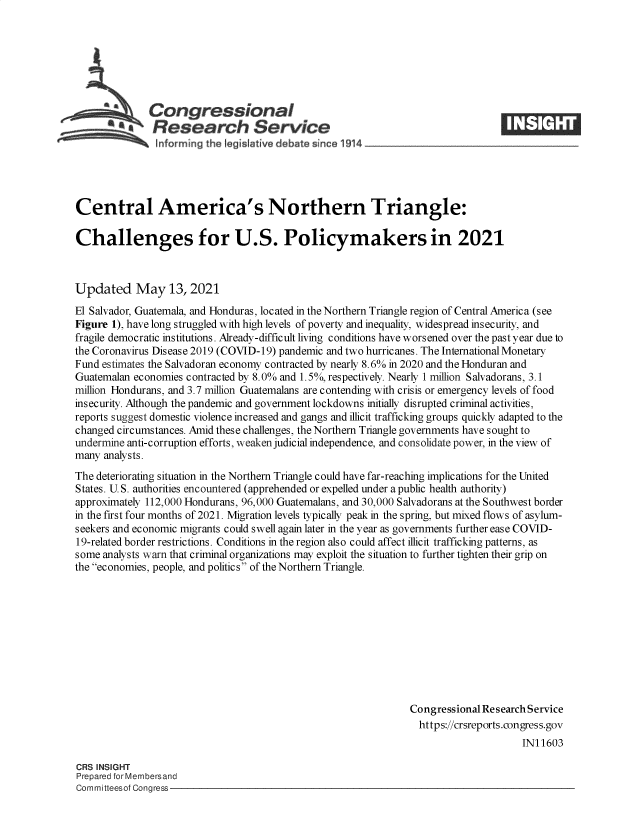 handle is hein.crs/govedhw0001 and id is 1 raw text is: Congressional
*Research Service
Central America's Northern Triangle:
Challenges for U.S. Policymakers in 2021
Updated May 13, 2021
El Salvador, Guatemala, and Honduras, located in the Northern Triangle region of Central America (see
Figure 1), have long struggled with high levels of poverty and inequality, widespread insecurity, and
fragile democratic institutions. Already-difficult living conditions have worsened over the past year due to
the Coronavirus Disease 2019 (COVID-19) pandemic and two hurricanes. The International Monetary
Fund estimates the Salvadoran economy contracted by nearly 8.6% in 2020 and the Honduran and
Guatemalan economies contracted by 8.0% and 1.5%, respectively. Nearly 1 million Salvadorans, 3.1
million Hondurans, and 3.7 million Guatemalans are contending with crisis or emergency levels of food
insecurity. Although the pandemic and government lockdowns initially disrupted criminal activities,
reports suggest domestic violence increased and gangs and illicit trafficking groups quickly adapted to the
changed circumstances. Amid these challenges, the Northern Triangle governments have sought to
undermine anti-corruption efforts, weaken judicial independence, and consolidate power, in the view of
many analysts.
The deteriorating situation in the Northern Triangle could have far-reaching implications for the United
States. U.S. authorities encountered (apprehended or expelled under a public health authority)
approximately 112,000 Hondurans, 96,000 Guatemalans, and 30,000 Salvadorans at the Southwest border
in the first four months of 2021. Migration levels typically peak in the spring, but mixed flows of asylum-
seekers and economic migrants could swell again later in the year as governments further ease COVID-
19-related border restrictions. Conditions in the region also could affect illicit trafficking patterns, as
some analysts warn that criminal organizations may exploit the situation to further tighten their grip on
the economies, people, and politics of the Northern Triangle.
Congressional Research Service
https://crsreports.congress.gov
IN11603
CRS INSIGHT
Prepared for Membersand
Committeesof Congress


