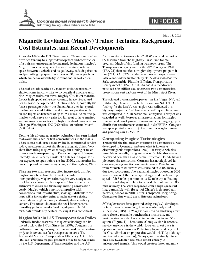 handle is hein.crs/govediz0001 and id is 1 raw text is: C o g e s o a   R esearc   S ervU

0

May 18, 2021
Magnetic Levitation (Maglev) Trains: Technical Background,
Cost Estimates, and Recent Developments

Since the 1990s, the U.S. Department of Transportation has
provided funding to support development and construction
of a train system operated by magnetic levitation (maglev).
Maglev trains use magnetic forces to create a cushion of
space between a vehicle and its guideway, reducing friction
and permitting top speeds in excess of 300 miles per hour,
which are not achievable by conventional wheel-on-rail
trains.
The high speeds reached by maglev could theoretically
shorten some intercity trips to the length of a local transit
ride. Maglev trains can travel roughly 50% faster than the
fastest high-speed rail trains currently in use abroad and
nearly twice the top speed of Amtrak's Acela, currently the
fastest passenger train in the United States. At full speed,
maglev trains could offer travel times competitive with
airline flights at distances of up to 750 miles. At that range,
maglev could serve city pairs too far apart to have merited
serious consideration for new high-speed rail lines, such as
Chicago-Washington, DC (700 miles), or Atlanta-Miami
(660 miles).
Despite this advantage, maglev technology has seen limited
real-world use since its first demonstrations in the 1980s.
There is one high-speed maglev line in commercial service
today, an express airport shuttle in Shanghai, China. Very
short lines using maglev technology but running at much
lower speeds are operating in Korea and Japan. A longer
intercity line is in early construction stages in Japan, but is
not expected to open before the late 2020s, and another has
been proposed between Hong Kong and Guangzhou, China.
There are two main reasons, often interrelated, that few
maglev lines have been built: cost and lack of
interoperability. Maglev trains require very straight and
level tracks to maintain high speeds. This necessitates
extensive viaducts and tunneling, making construction
costly. Maglev vehicles are not compatible with
conventional rail infrastructure, making it difficult if not
impossible for maglev trains to make use of existing
terminals and rights-of-way in densely developed city
centers. This too could create the need for expensive
tunneling projects, or else lead developers to build
terminals outside city centers, making it less convenient.
Maglev Within U.S.Transportation Policy
Federally funded research in maglev technology can be
traced back to the 1970s. Since the 1990s, Congress has
authorized funding for maglev research and demonstration
projects in several surface transportation laws. The
Intermodal Surface Transportation Efficiency Act of 1991
(ISTEA) created a maglev program office to be run jointly
by the U.S. Department of Transportation and the U.S.

Army Assistant Secretary for Civil Works, and authorized
$500 million from the Highway Trust Fund for the
program. Much of this funding was never spent. The
Transportation Equity Act for the 21St Century of 1998
(TEA-21) then codified a maglev deployment program in
law (23 U.S.C. §322), under which seven projects were
later identified for further study. TEA-21's successor, the
Safe, Accountable, Flexible, Efficient Transportation
Equity Act of 2005 (SAFETEA) and its amendments,
provided $90 million and authorized two demonstration
projects, one east and one west of the Mississippi River.
The selected demonstration projects in Las Vegas, NV, and
Pittsburgh, PA, never reached construction. SAFETEA
funding for the Las Vegas maglev was redirected to a
highway project; a Final Environmental Impact Statement
was completed in 2010 before the Pennsylvania project was
canceled as well. More recent appropriations for maglev
research and development have not included the geographic
distribution requirements contained in SAFETEA. Congress
has appropriated a total of $14 million for maglev research
and planning since FY2019.
Competing Maglev Technologies
Transrapid, the first maglev system to be demonstrated, was
developed in Germany, and uses what is known as
electromagnetic suspension (EMS). Transrapid vehicles
resemble monorails, using vehicles with sides that extend
below and beneath a single central structure. Despite having
pioneered the technology, Germany has not deployed its
own maglev system for commercial use; a 25-mile line
from Munich to its airport was canceled in 2008, mainly
due to cost concerns. The Shanghai maglev opened in 2002
uses a version of the Transrapid design, and reaches a top
speed of 268 miles per hour on its 18-mile trip to Pudong
International Airport. Plans to expand the route into a 105-
mile intercity line were suspended after a high-speed rail
line, compatible with the rest of China's high-speed rail
network, opened in 2010. China's proposed Hong Kong-
Guangzhou line would use a different technology.
SCMaglev (short for superconducting maglev), developed
in Japan, uses a technology known as electrodynamic
suspension (EDS). SCMaglev trains run on guideways that
more closely resemble trenches than monorails, and
vehicles ride on a thicker cushion of air than in an EMS
system (Figure 1). There is no SCMaglev line in revenue
service anywhere in the world. However, a test track is
operational in Yamanashi Prefecture, Japan, and is part of
the Chuo Shinkansen project that would link Tokyo (though
not its central rail station), Nagoya, and eventually Osaka
on a new SCMaglev line built almost entirely in
underground tunnels. This would create a faster and more

ittps://Crsreports.congress.g


