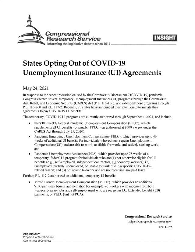 handle is hein.crs/govedkg0001 and id is 1 raw text is: Congressional
~.Research Service
States Opting Out of COVID-19
Unemployment Insurance (UI) Agreements
May 24, 2021
In response to the recent recession caused by the Coronavirus Disease 2019 (COVID-19) pandemic,
Congress created several temporary Unemployment Insurance (UI) programs through the Coronavirus
Aid, Relief, and Economic Security (CARES) Act (P.L. 116-136), and extended these programs through
P.L. 116-260 and P.L. 117-2. Recently, 23 states have announced their intention to terminate their
agreements to pay COVID-19 UI benefits.
The temporary, COVID-19 UI programs are currently authorized through September 4, 2021, and include
  the $300 weekly Federal Pandemic Unemployment Compensation (FPUC), which
supplements all UI benefits (originally, FPUC was authorized at $600 a week under the
CARES Act through July 25, 2020);
  Pandemic Emergency Unemployment Compensation (PEUC), which provides up to 49
weeks of additional UI benefits for individuals who exhaust regular Unemployment
Compensation (UC) and are able to work, available for work, and actively seeking work;
and
  Pandemic Unemployment Assistance (PUA), which provides up to 75 weeks of a
temporary, federal UI program for individuals who are (1) not otherwise eligible for UI
benefits (e.g., self-employed, independent contractors, gig economy workers); (2)
unemployed, partially unemployed, or unable to work due to a specific COVID-19-
related reason; and (3) not able to telework and are not receiving any paid leave.
Further, P.L. 117-2 authorized an additional, temporary UI benefit:
*  Mixed Earner Unemployment Compensation (MEUC), which provides an additional
$100 per week benefit augmentation for unemployed workers with income from both
wage-and-salary jobs and self-employment who are receiving UC, Extended Benefit (EB)
payments, or PEUC (but not PUA).
Congressional Research Service
https://crsreports.congress.gov
IN11679
CRS INSIGHT
Prepared for Membersand
Committeesof Congress


