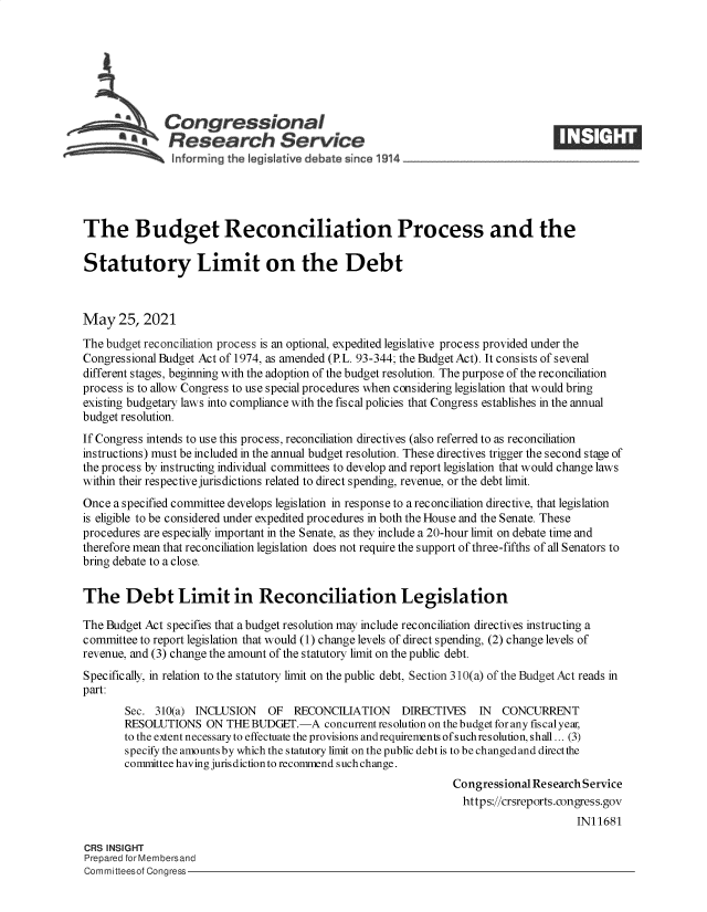 handle is hein.crs/govedko0001 and id is 1 raw text is: Congressional
A   Research Service
The Budget Reconciliation Process and the
Statutory Limit on the Debt
May 25, 2021
The budget reconciliation process is an optional, expedited legislative process provided under the
Congressional Budget Act of 1974, as amended (PL. 93-344; the Budget Act). It consists of several
different stages, beginning with the adoption of the budget resolution. The purpose of the reconciliation
process is to allow Congress to use special procedures when considering legislation that would bring
existing budgetary laws into compliance with the fiscal policies that Congress establishes in the annual
budget resolution.
If Congress intends to use this process, reconciliation directives (also referred to as reconciliation
instructions) must be included in the annual budget resolution. These directives trigger the second stage of
the process by instructing individual committees to develop and report legislation that would change laws
within their respective jurisdictions related to direct spending, revenue, or the debt limit.
Once a specified committee develops legislation in response to a reconciliation directive, that legislation
is eligible to be considered under expedited procedures in both the House and the Senate. These
procedures are especially important in the Senate, as they include a 20-hour limit on debate time and
therefore mean that reconciliation legislation does not require the support of three-fifths of all Senators to
bring debate to a close.
The Debt Limit in Reconciliation Legislation
The Budget Act specifies that a budget resolution may include reconciliation directives instructing a
committee to report legislation that would (1) change levels of direct spending, (2) change levels of
revenue, and (3) change the amount of the statutory limit on the public debt.
Specifically, in relation to the statutory limit on the public debt, Section 310(a) of the Budget Act reads in
part:
Sec. 310(a) INCLUSION  OF RECONCILIATION     DIRECTIVES   IN  CONCURRENT
RESOLUTIONS ON THE BUDGET.-A concurrent resolution on the budget for any fiscal year,
to the extent necessary to effectuate the provisions andrequirements of suchresolution, shall ... (3)
specify the amounts by which the statutory limit on the public debt is to be changed and direct the
committee having jurisdiction to recommend such change.
Congressional Research Service
https://crsreports.congress.gov
IN11681
CRS INSIGHT
Prepared for Membersand
Committeesof Congress


