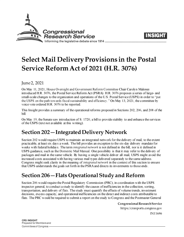 handle is hein.crs/govedmj0001 and id is 1 raw text is: SCongressional
~.Research Service
Select Mail Delivery Provisions in the Postal
Service Reform Act of 2021 (H.R. 3076)
June 2, 2021
On May 11, 2021, House Oversight and Government Reform Committee Chair Carolyn Maloney
introduced H.R. 3076, the Postal Service Reform Act (PSRA). H.R. 3076 proposes a series of large- and
small-scale changes to the organization and operations of the U.S. Postal Service (USPS) in order to put
the USPS on the path towards fiscal sustainability and efficiency. On May 13, 2021, the committee by
voice vote ordered HR. 3076 to be reported.
This Insight provides a summary of the operational reforms proposed in Sections 202, 206, and 208 of the
bill.
On May 19, the Senate saw introduction of S. 1720, a bill to provide stability to and enhance the services
of the USPS (text not available at this writing).
Section 202 -Integrated Delivery Network
Section 202 would require USPS to maintain an integrated network for the delivery of mail, to the extent
practicable, at least six days a week. The bill provides an exception to the six-day delivery mandate for
weeks with federal holidays. The term integrated network is not defined in the bill, nor is it defined in
USPS guidance, such as the Domestic Mail Manual. One possibility is that it may refer to the delivery of
packages and mail in the same vehicle. By having a single vehicle deliver all mail, USPS might avoid the
increased costs associated with having various mail types delivered separately to the same address.
Congress might seek clarity in the meaning of integrated network in the context of this section to ensure
that USPS understands the goals set forth in the PSRA and directs its investments to those ends.
Section 206-Flats Operational Study and Reform
Section 206 would require the Postal Regulatory Commission (PRC), in coordination with the USPS
inspector general, to conduct a study to identify the causes of inefficiencies in the collection, sorting,
transportation, and delivery of flats. The study must quantify the effects of volume trends, investment
decisions, excess capacity, and operational inefficiencies on the direct and indirect costs attributable to
flats. The PRC would be required to submit a report on the study to Congress and the Postmaster General
Congressional Research Service
https://crsreports.congress.gov
IN11686
CRS INSIGHT
Prepared for Membersand
Committeesof Congress


