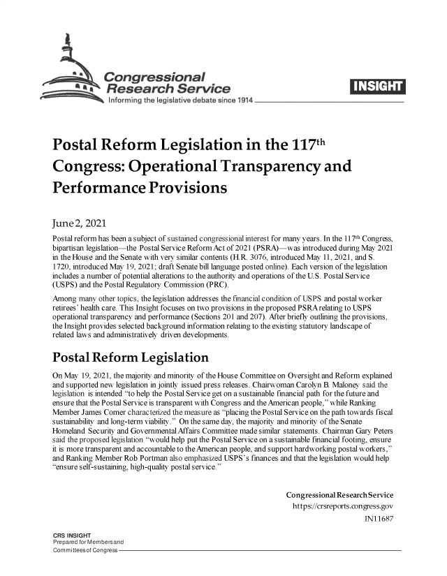 handle is hein.crs/govedmk0001 and id is 1 raw text is: Congressional
SResearch Service
Postal Reform Legislation in the 117th
Congress: Operational Transparency and
Performance Provisions
June 2, 2021
Postal reform has been a subject of sustained congressional interest for many years. In the 117th Congres,
bipartisan legislation-the Postal Service Reform Act of 2021 (PSRA)-was introduced during May 2021
in the House and the Senate with very similar contents (HR. 3076, introduced May 11, 2021, and S.
1720, introduced May 19, 2021; draft Senate bill language posted online). Each version of the legislation
includes a number of potential alterations to the authority and operations of the U.S. Postal Service
(USPS) and the Postal Regulatory Commission (PRC).
Among many other topics, the legislation addresses the financial condition of USPS and postal worker
retirees' health care. This Insight focuses on two provisions in the proposed PSRArelating to USPS
operational transparency and performance (Sections 201 and 207). After briefly outlining the provisions,
the Insight provides selected background information relating to the existing statutory landscape of
related laws and administratively driven developments.
Postal Reform Legislation
On May 19, 2021, the majority and minority of the House Committee on Oversight and Reform explained
and supported new legislation in jointly issued press releases. Chairwoman Carolyn B. Maloney said the
legislation is intended to help the Postal Service get on a sustainable financial path for the future and
ensure that the Postal Service is transparent with Congress and the American people, while Ranking
Member James Comer characterized the measure as placing the Postal Service on the path towards fiscal
sustainability and long-term viability. On the same day, the majority and minority of the Senate
Homeland Security and Governmental Affairs Committee made similar statements. Chairman Gary Peters
said the proposed legislation would help put the Postal Service on a sustainable financial footing, ensure
it is more transparent and accountable to the American people, and support hardworking postal workers,
and Ranking Member Rob Portman also emphasized USPS's finances and that the legislation would help
ensure self-sustaining, high-quality postal service.
Congressional Research Service
https://crsreports.congress.gov
IN11687
CRS INSIGHT
Prepared for Membersand
Committeesof Congress


