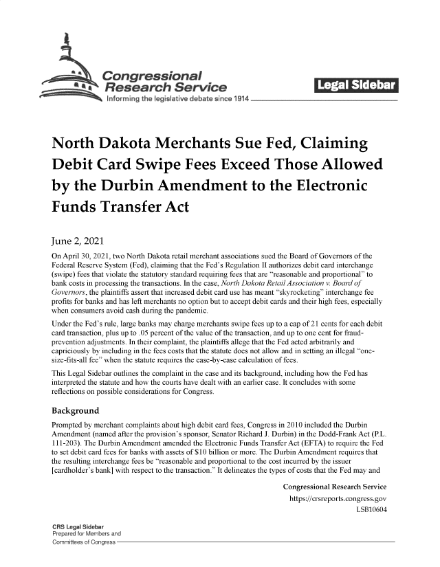 handle is hein.crs/govedml0001 and id is 1 raw text is: S    Congressional                                            ______
North Dakota Merchants Sue Fed, Claiming
Debit Card Swipe Fees Exceed Those Allowed
by the Durbin Amendment to the Electronic
Funds Transfer Act
June 2, 2021
On April 30, 2021, two North Dakota retail merchant associations sued the Board of Governors of the
Federal Reserve System (Fed), claiming that the Fed's Regulation II authorizes debit card interchange
(swipe) fees that violate the statutory standard requiring fees that are reasonable and proportional to
bank costs in processing the transactions. In the case, North Dakota Retail Association v. Board of
Governors, the plaintiffs assert that increased debit card use has meant skyrocketing interchange fee
profits for banks and has left merchants no option but to accept debit cards and their high fees, especially
when consumers avoid cash during the pandemic.
Under the Fed's rule, large banks may charge merchants swipe fees up to a cap of 21 cents for each debit
card transaction, plus up to .05 percent of the value of the transaction, and up to one cent for fraud-
prevention adjustments. In their complaint, the plaintiffs allege that the Fed acted arbitrarily and
capriciously by including in the fees costs that the statute does not allow and in setting an illegal one-
size-fits-all fee when the statute requires the case-by-case calculation of fees.
This Legal Sidebar outlines the complaint in the case and its background, including how the Fed has
interpreted the statute and how the courts have dealt with an earlier case. It concludes with some
reflections on possible considerations for Congress.
Background
Prompted by merchant complaints about high debit card fees, Congress in 2010 included the Durbin
Amendment (named after the provision's sponsor, Senator Richard J. Durbin) in the Dodd-Frank Act (P.L.
111-203). The Durbin Amendment amended the Electronic Funds Transfer Act (EFTA) to require the Fed
to set debit card fees for banks with assets of $10 billion or more. The Durbin Amendment requires that
the resulting interchange fees be reasonable and proportional to the cost incurred by the issuer
[cardholder's bank] with respect to the transaction. It delineates the types of costs that the Fed may and
Congressional Research Service
https://crsreports.congress.gov
LSB10604
CRS Legal Sidebar
Prepared for Members and
Committees of Congress



