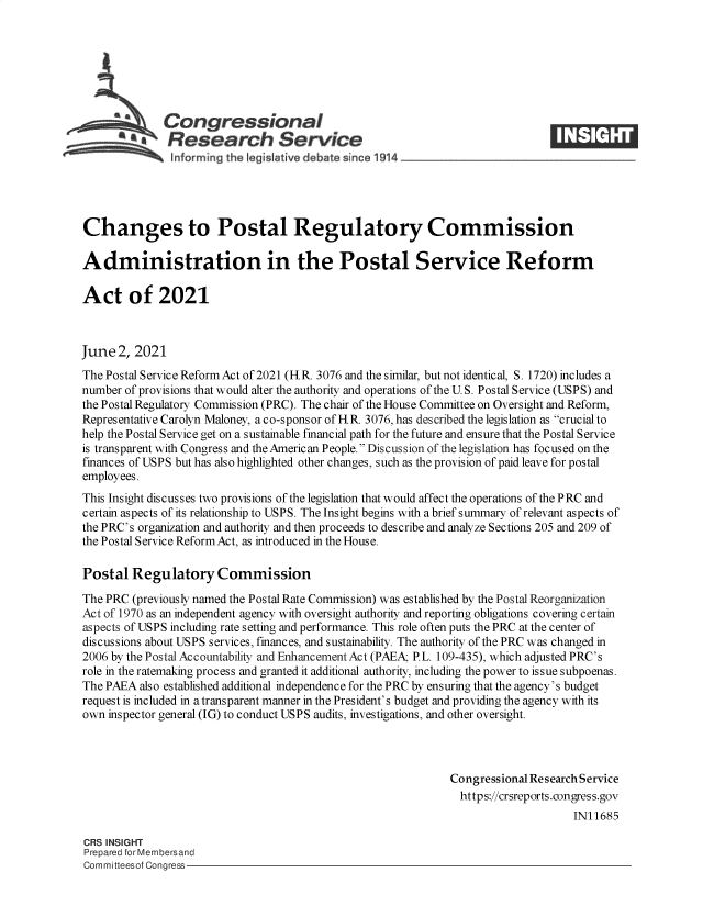 handle is hein.crs/govedmn0001 and id is 1 raw text is: Congressional
SResearch Service
Changes to Postal Regulatory Commission
Administration in the Postal Service Reform
Act of 2021
June 2, 2021
The Postal Service Reform Act of 2021 (HR. 3076 and the similar, but not identical, S. 1720) includes a
number of provisions that would alter the authority and operations of the U. S. Postal Service (USPS) and
the Postal Regulatory Commission (PRC). The chair of the House Committee on Oversight and Reform,
Representative Carolyn Maloney, a co-sponsor of H.R. 3076, has described the legislation as crucial to
help the Postal Service get on a sustainable financial path for the future and ensure that the Postal Service
is transparent with Congress and the American People. Discussion of the legislation has focused on the
finances of USPS but has also highlighted other changes, such as the provision of paid leave for postal
employees.
This Insight discusses two provisions of the legislation that would affect the operations of the PRC and
certain aspects of its relationship to USPS. The Insight begins with a brief summary of relevant aspects of
the PRC's organization and authority and then proceeds to describe and analyze Sections 205 and 209 of
the Postal Service Reform Act, as introduced in the House.
Postal Regulatory Commission
The PRC (previously named the Postal Rate Commission) was established by the Postal Reorganization
Act of 1970 as an independent agency with oversight authority and reporting obligations covering certain
aspects of USPS including rate setting and performance. This role often puts the PRC at the center of
discussions about USPS services, finances, and sustainability. The authority of the PRC was changed in
2006 by the Postal Accountability and Enhancement Act (PAEA; P.L. 109-435), which adjusted PRC's
role in the ratemaking process and granted it additional authority, including the power to issue subpoenas.
The PAEA also established additional independence for the PRC by ensuring that the agency's budget
request is included in a transparent manner in the President's budget and providing the agency with its
own inspector general (IG) to conduct USPS audits, investigations, and other oversight.
Congressional Research Service
https://crsreports.congress.gov
IN11685
CRS INSIGHT
Prepared for Membersand
Committeesof Congress


