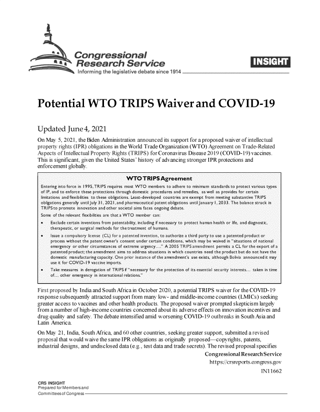 handle is hein.crs/govednn0001 and id is 1 raw text is: Congressional
SResearch Service
informrng the Ieg I aive debate since 1914 ___

Potential WTO TRIPS Waiver and COVID-19
Updated June 4, 2021
On May 5, 2021, the Biden Administration announced its support for a proposed waiver of intellectual
property rights (IPR) obligations in the World Trade Organization (WTO) Agreement on Trade-Related
Aspects of Intellectual Property Rights (TRIPS) for Coronavirus Disease 2019 (COVID-19) vaccines.
This is significant, given the United States' history of advancing stronger IPR protections and
enforcement globally.
WTO TRIPS Agreement
Entering into force in I995,TRIPS requires most WTO members to adhere to minimum standards to protect various types
of IP, and to enforce these protections through domestic procedures and remedies, as well as provides for certain
limitations and flexibilities to these obligations. Least-developed countries are exempt from meeting substantive TRIPS
obligations generally until July 31, 2021,and pharmaceutical patent obligations until January 1, 2033. The balance struck in
TRIPSto promote innovation and other societal aims faces ongoing debate.
Some of the relevant flexibilities are that a WTO member can:
   Exclude certain inventions from patentability, including if necessary to protect hunn health or life, and diagnostic,
therapeutic, or surgical methods for thetreatment of humans.
   Issue a compulsory license (CL) fora patented invention, to authorize a third party to use a patented product or
process without the patent owner's consent under certain conditions, which may be waived in situations of national
emergency or other circumstances of extreme urgency.... A2005 TRlPS amendment permits a CL for the export of a
patented product; the amendment aims to address situations in which countries need the product but do not have the
domestic nnufacturing capacity. One prior instance of the amendment's use exists, although Bolivia announced it may
use it for COVID-19 vaccine imports.
   Take measures in derogation of TRIPS if necessary for the protection of its essential security interests... taken in time
of... other emergency in international relations.
First proposed by India and South Africa in October 2020, a potential TRIPS waiver for the COVID-19
response subsequently attracted support from many low- and middle-income countries (LMICs) seeking
greater access to vaccines and other health products. The proposed waiver prompted skepticism largely
from a number of high-income countries concerned about its adverse effects on innovation incentives and
drug quality and safety. The debate intensified amid worsening COVID-19 outbreaks in South Asia and
Latin America.
On May 21, India, South Africa, and 60 other countries, seeking greater support, submitted a revised
proposal that would waive the same IPR obligations as originally proposed-copyrights, patents,
industrial designs, and undisclosed data (e.g., test data and trade secrets). The revised proposal specifies
Congressional Research Service
https://crsreports.congress.gov
IN11662

CRS INSIGHT
Prepared for Membersand
Committeesof Congress-

cl


