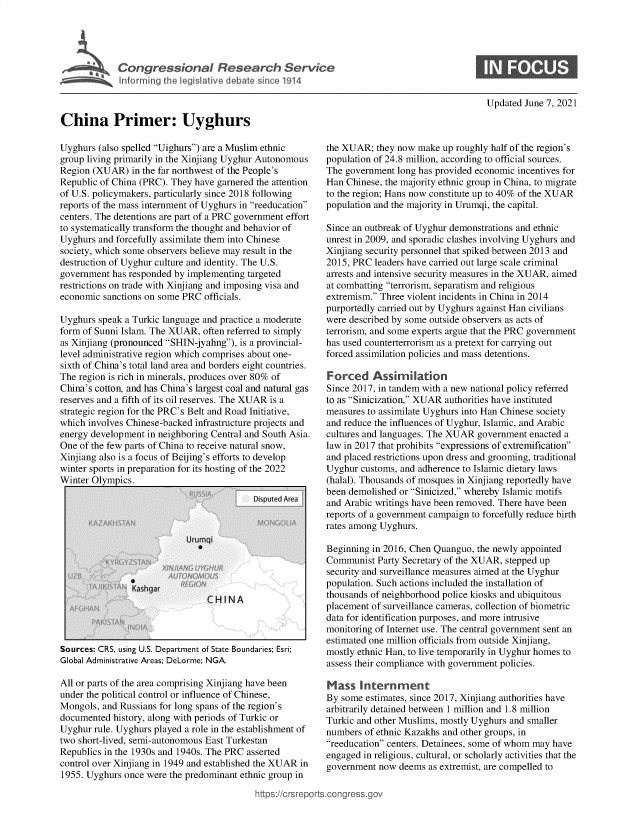handle is hein.crs/govedon0001 and id is 1 raw text is: ,we Congressional Research Service
~ Inforrming the legislative debate since 1914

Updated June 7, 2021

China Primer: Uyghurs

Uyghurs (also spelled Uighurs) are a Muslim ethnic
group living primarily in the Xinjiang Uyghur Autonomous
Region (XUAR) in the far northwest of the People's
Republic of China (PRC). They have garnered the attention
of U.S. policymakers, particularly since 2018 following
reports of the mass internment of Uyghurs in reeducation
centers. The detentions are part of a PRC government effort
to systematically transform the thought and behavior of
Uyghurs and forcefully assimilate them into Chinese
society, which some observers believe may result in the
destruction of Uyghur culture and identity. The U.S.
government has responded by implementing targeted
restrictions on trade with Xinjiang and imposing visa and
economic sanctions on some PRC officials.
Uyghurs speak a Turkic language and practice a moderate
form of Sunni Islam. The XUAR, often referred to simply
as Xinjiang (pronounced SHIN-jyahng), is a provincial-
level administrative region which comprises about one-
sixth of China's total land area and borders eight countries.
The region is rich in minerals, produces over 80% of
China's cotton, and has China's largest coal and natural gas
reserves and a fifth of its oil reserves. The XUAR is a
strategic region for the PRC's Belt and Road Initiative,
which involves Chinese-backed infrastructure projects and
energy development in neighboring Central and South Asia.
One of the few parts of China to receive natural snow,
Xinjiang also is a focus of Beijing's efforts to develop
winter sports in preparation for its hosting of the 2022
Winter Olympics.

Sources: CRS, using U.S. Department of State Boundaries; Esri;
Global Administrative Areas; DeLorme; NGA.
All or parts of the area comprising Xinjiang have been
under the political control or influence of Chinese,
Mongols, and Russians for long spans of the region's
documented history, along with periods of Turkic or
Uyghur rule. Uyghurs played a role in the establishment of
two short-lived, semi-autonomous East Turkestan
Republics in the 1930s and 1940s. The PRC asserted
control over Xinjiang in 1949 and established the XUAR in
1955. Uyghurs once were the predominant ethnic group in
https://crsrepor

the XUAR; they now make up roughly half of the region's
population of 24.8 million, according to official sources.
The government long has provided economic incentives for
Han Chinese, the majority ethnic group in China, to migrate
to the region; Hans now constitute up to 40% of the XUAR
population and the majority in Urumqi, the capital.
Since an outbreak of Uyghur demonstrations and ethnic
unrest in 2009, and sporadic clashes involving Uyghurs and
Xinjiang security personnel that spiked between 2013 and
2015, PRC leaders have carried out large scale criminal
arrests and intensive security measures in the XUAR, aimed
at combatting terrorism, separatism and religious
extremism. Three violent incidents in China in 2014
purportedly carried out by Uyghurs against Han civilians
were described by some outside observers as acts of
terrorism, and some experts argue that the PRC government
has used counterterrorism as a pretext for carrying out
forced assimilation policies and mass detentions.
Forced Assimilation
Since 2017, in tandem with a new national policy referred
to as Sinicization, XUAR authorities have instituted
measures to assimilate Uyghurs into Han Chinese society
and reduce the influences of Uyghur, Islamic, and Arabic
cultures and languages. The XUAR government enacted a
law in 2017 that prohibits expressions of extremification
and placed restrictions upon dress and grooming, traditional
Uyghur customs, and adherence to Islamic dietary laws
(halal). Thousands of mosques in Xinjiang reportedly have
been demolished or Sinicized, whereby Islamic motifs
and Arabic writings have been removed. There have been
reports of a government campaign to forcefully reduce birth
rates among Uyghurs.
Beginning in 2016, Chen Quanguo, the newly appointed
Communist Party Secretary of the XUAR, stepped up
security and surveillance measures aimed at the Uyghur
population. Such actions included the installation of
thousands of neighborhood police kiosks and ubiquitous
placement of surveillance cameras, collection of biometric
data for identification purposes, and more intrusive
monitoring of Internet use. The central government sent an
estimated one million officials from outside Xinjiang,
mostly ethnic Han, to live temporarily in Uyghur homes to
assess their compliance with government policies.
Mass Internment
By some estimates, since 2017, Xinjiang authorities have
arbitrarily detained between 1 million and 1.8 million
Turkic and other Muslims, mostly Uyghurs and smaller
numbers of ethnic Kazakhs and other groups, in
reeducation centers. Detainees, some of whom may have
engaged in religious, cultural, or scholarly activities that the
government now deems as extremist, are compelled to


