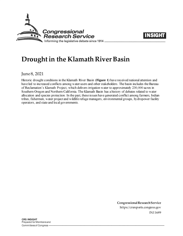 handle is hein.crs/govedou0001 and id is 1 raw text is: Congressional
*Research Service
Informing the legisiative d bate since 1914___________________

Drought in the Klamath River Basin
June 8, 2021
Historic drought conditions in the Klamath River Basin (Figure 1) have received national attention and
have led to increased conflicts among water users and other stakeholders. The basin includes the Bureau
of Reclamation's Klamath Project, which delivers irrigation water to approximately 230,000 acres in
Southern Oregon and Northern California. The Klamath Basin has a history of debates related to water
allocation and species protection. In the past, these issues have generated conflict among farmers, Indian
tribes, fishermen, water project and wildlife refuge managers, environmental groups, hydropower facility
operators, and state and local governments.
Congressional Research Service
https://crsreports.congress.gov
IN11689

CRS INSIGHT
Prepared for Membersand
Committeesof Congress-



