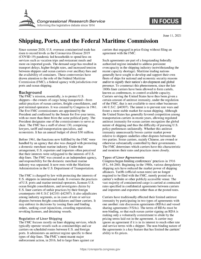handle is hein.crs/govedqh0001 and id is 1 raw text is: Congressional Research Service
MGM i Inforrning the legislative debate since 1914

S

June 11, 2021

Shipping, Ports, and the Federal Maritime Commission

Since summer 2020, U.S. overseas containerized trade has
risen to record levels as the Coronavirus Disease 2019
(COVID-19) pandemic led households to spend less on
services such as vacation trips and restaurant meals and
more on imported goods. The demand surge has resulted in
transport delays, higher freight rates, and increased tension
between shippers and ocean carriers over ancillary fees and
the availability of containers. These controversies have
drawn attention to the role of the Federal Maritime
Commission (FMC), a federal agency with jurisdiction over
ports and ocean shipping.
Background
The FMC's mission, essentially, is to protect U.S.
shippers-the owners of cargo being transported-from
unfair practices of ocean carriers, freight consolidators, and
port terminal operators. It was created by Congress in 1961.
The five FMC commissioners are appointed by the
President and confirmed by the Senate for five-year terms,
with no more than three from the same political party. The
President designates one of the commissioners to serve as
chair. The FMC has a staff of about 130, comprising
lawyers, tariff and transportation specialists, and
economists. It has an annual budget of about $30 million.
Before 1961, the functions now fulfilled by the FMC were
handled by an agency that also was charged with promoting
a domestic merchant marine industry. Under that
arrangement, U.S. exporters and importers often perceived
that their interests were subjugated to the interests of U.S.
ship lines. The FMC was created as an independent agency,
and responsibility for the domestic merchant marine
industry was separated. It now rests with the Maritime
Administration in the U.S. Department of Transportation.
The FMC is charged by law with protecting the interests of
U.S. shippers in international trade. It oversees the practices
of U.S. ports and marine terminal operators, licenses U.S.
ocean freight consolidators, and investigates claims by
U.S. liner carriers of unfair practices by their foreign
counterparts (46 U.S.C §42101-§42307). It also adjudicates
among industry segments, as in cases of rate or service
disputes between freight consolidators and liner carriers. It
may enforce its decisions by issuing fines and binding
orders, seeking court injunctions, awarding reparations,
revoking licenses, and detaining vessels.
Regulation of Liner Shipping
The FMC focuses mostly on liner shipping services, which
typically operate vessels such as containerships and car
carriers on scheduled routes between U.S. and foreign
ports. It administers an antitrust regime specific to these
types of ship lines. The FMC's most recent major
enforcement action, in 2016, led to large fines against car

carriers that engaged in price fixing without filing an
agreement with the FMC.
Such agreements are part of a longstanding federally
authorized regime intended to address persistent
overcapacity in the shipping industry (notwithstanding the
recent capacity shortage). Maritime trading nations
generally have sought to develop and support their own
fleets of ships for national and economic security reasons
and/or to signify their nation's development and global
presence. To counteract this phenomenon, since the late
1800s liner carriers have been allowed to form cartels,
known as conferences, to control available capacity.
Carriers serving the United States have thus been given a
certain amount of antitrust immunity, under the regulation
of the FMC, that is not available to most other businesses
(46 U.S.C. §40307). The intent is to prevent rate wars and
foster a more stable market for ocean shipping. Although
the United States has generally favored competition among
transportation carriers in recent years, allowing regulated
antitrust immunity for ocean carriers recognizes the global
nature of shipping and thus the difficulty of pursuing U.S.
policy preferences unilaterally. Whether this antitrust
immunity unnecessarily boosts carrier market power
relative to shippers underlies other disputes between the
two parties. Some carriers, mainly Chinese, are owned or
otherwise substantially controlled by their governments.
The FMC determines which carriers have this characteristic
and monitors their rates and practices more closely.
Types of Liner Agreements
Congress began limiting conferences' practices in 1916
(P.L. 64-260). Beginning in the 1980s, various deregulatory
shipping acts have reduced the market power of shipping
alliances. Tariffs (official ocean rates) are no longer
required to be filed with the FMC, merely posted on a
carrier's website or other publicly accessible venue. The
vast majority of containerized cargo is carried at contracted
rates specified in confidential agreements between carriers
and importers and exporters rather than at the posted rates.
Carriers have traditionally effected their limited antitrust
immunity by participating in two types of agreements with
one another: rate discussion agreements (RDAs) and vessel
sharing agreements (VSAs). The terms of RDAs must be
non-binding, so that each ocean carrier signing an RDA is
making only a voluntarily commitment to abide by the
pricing terms laid out in the agreement. A carrier may
ignore an agreement if it is in its interest to reach other rate
and service terms with a shipper. The non-binding nature of
the agreements is a key feature that has limited the carriers'
ability to fix prices.

ittps://Crsreports.congress.g(


