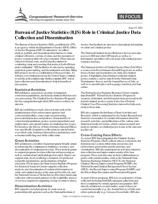 handle is hein.crs/govedrr0001 and id is 1 raw text is: ressk~nM Research Service
n& rrrdri~j th. 4~I d~v lob ~rga 1)14

June 15, 2021
Bureau of Justice Statistics (BJS) Role in Criminal Justice Data
Collection and Dissemination

The Bureau of Jus tice Statistics (BJS), established in 1979,
is an agency within the Department of Justice (DOJ), Office
of Justice Programs (OJP). Its mis sion is to collect,
analyze, publish, and disseminate information on crime,
criminal offenders, victims of crime, and the operation of
justice systems at all levels of government. These data are
critical to federal, state, and localpolicymakers in
combating crime and ensuring that justice is both efficient
and evenhanded. BJS facilitates its mis sion by operating
statistical, grant-making, and dissemination activities. Many
BJS projects involve a combination of these activities. As
debates over criminaljustice in the United States continue
to unfold, policymakers may further examine BJS' role in
data collection and disseminationto help informthese
discussions.
Statistical Activities
BJS publishes annualdata oncrime victimization,
corrections populations, and federal criminal offenders and
case processing. The Criminal Justice Statistics Programis
the base programthrough which BJS seeks to achieve its
mis sio n.
BJS also publishes periodic data on is sues such as the
administration of law enforcement agencies and
correctionalfacilities, state court case processing,
prosecutorialpractices andpolicies, characteristics of
correctionalpopulations,justice-systemexpenditures and
employment, and specialstudies oncriminaljustice issues.
For instance, the Survey of State Attorneys General Offices
was specifically designed to collectdata on special topics
over which state Attorneys Generalhave juris diction, such
as human trafficking and white collar crime.
Grant Activities
BJS administers anumberofgrantprograms broadly aimed
at enhancing the completeness, timelines s, accuracy, and
dissemination of criminaljustice data. These include grants
to supportprograms fordatacollection andprocessing as
well as statisticaland methodologicalresearch. Grants can
support state, local, ortribalgovernments, forprofit and
nonprofit organizations, and ins titutions ofhigher
education. For instance, the State Justice Statistics Program
for Statistical Analysis Centers supports collection,
analysis, and dissemination ofstatisticalinformation on
crime and criminal justice at the state and locallevels, and
the NationalCensus of Victim Service Providers funds data
collection with research partners on the availability and use
of services targeted at supporting victims of crime or abuse.
Dissemination Activities
BJS supports severalprograms, in some cases in
partnership with agencies such as the National Ins titute of
https :/c rs repo

Justice, thatfacilitate its missionto disseminate information
on crime and criminal justice.
The National Criminal Justice Reference Service provides
access to BJS and other OJP reports as well as to
information specialists who can assist with criminaljustice
statistics and data
The National Archive of Criminal Justice Data (NACJD) is
a sourceofarchiveddatasets (fromDOJ agencies as well as
from scholars and researchers) on crime and criminal
justice. It highlights data relating to national criminal
justice statistics, such as data fromthe National Crime
Victimization Survey and the AnnualSurvey ofJails, as
well as to specialtopics suchas gangs, terrorism, and hate
crimes.
The FederalJustice Statistics Resource Center compiles
data from BJS' Federal Jus tice Statistics Programon
suspects, defendants, and federalprisoners processed in the
federal criminal justice system. It also has a Federal
Criminal Case Processing Statistics datatoolto help users
analyze these data.
BJS also supports theInfobase of State Activities and
Research, which is maintained by the Justice Research and
Statistics Association. It contains information about the
research, activities, and publications of the various state
Statistical Analysis Centers, which conductresearch and
analyze statistics on criminaljus tice is sues at the state and
local levels.
Cross-Cutting Data Efforts
As noted, BJS' base programis the Criminal Justice
Statistics Program, which collects dataon corrections, the
federaljustice system, tribalcrime and justice, law
enforcement, prosecution and the judiciary, and
victimization. BJS also participates in activities related to
data collection and improvement outside ofits base
program. These activities may include collaborations or
grants with outside entities, such as the National Crime
Statis tics Exchange Initiative (NCS-X), the National
Criminal History Improvement Program(NCHIP), the
NationalInstantCriminal BackgroundCheckSystem
(NICS), the Record Improvement Program(NARIP), and
the Prison Rape Prevention and Prosecution Program.
As part of these programs, BJS uses several modes of data
collection including both BJS-managed collections and
those completed by outside agencies and grantees. BJS
directly administers severalstudies; some of these are
conducted annually (e.g., the Annual Survey ofJails) and
others periodically (e.g., Census of Local Jails). BJS also
.conqgress.gov

9


