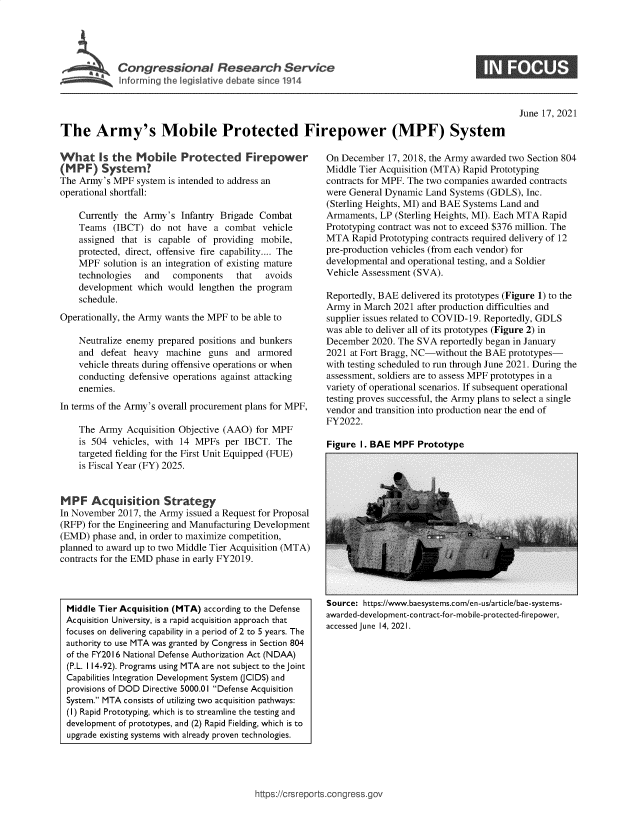 handle is hein.crs/govedsr0001 and id is 1 raw text is: Congressional Research Service

June 17, 2021

The Army's Mobile Protected Firepower (MPF) System

What Is the Mobile Protected Firepower
(M PF) System?
The Army's MPF system is intended to address an
operational shortfall:
Currently the Army's Infantry Brigade Combat
Teams (IBCT) do not have a combat vehicle
assigned that is capable of providing mobile,
protected, direct, offensive fire capability.... The
MPF solution is an integration of existing mature
technologies  and  components   that  avoids
development which would lengthen the program
schedule.
Operationally, the Army wants the MPF to be able to
Neutralize enemy prepared positions and bunkers
and defeat heavy machine guns and armored
vehicle threats during offensive operations or when
conducting defensive operations against attacking
enemies.
In terms of the Army's overall procurement plans for MPF,
The Army Acquisition Objective (AAO) for MPF
is 504 vehicles, with 14 MPFs per IBCT. The
targeted fielding for the First Unit Equipped (FUE)
is Fiscal Year (FY) 2025.
MPF Acquisition Strategy
In November 2017, the Army issued a Request for Proposal
(RFP) for the Engineering and Manufacturing Development
(EMD) phase and, in order to maximize competition,
planned to award up to two Middle Tier Acquisition (MTA)
contracts for the EMD phase in early FY2019.

On December 17, 2018, the Army awarded two Section 804
Middle Tier Acquisition (MTA) Rapid Prototyping
contracts for MPF. The two companies awarded contracts
were General Dynamic Land Systems (GDLS), Inc.
(Sterling Heights, MI) and BAE Systems Land and
Armaments, LP (Sterling Heights, MI). Each MTA Rapid
Prototyping contract was not to exceed $376 million. The
MTA Rapid Prototyping contracts required delivery of 12
pre-production vehicles (from each vendor) for
developmental and operational testing, and a Soldier
Vehicle Assessment (SVA).
Reportedly, BAE delivered its prototypes (Figure 1) to the
Army in March 2021 after production difficulties and
supplier issues related to COVID-19. Reportedly, GDLS
was able to deliver all of its prototypes (Figure 2) in
December 2020. The SVA reportedly began in January
2021 at Fort Bragg, NC-without the BAE prototypes-
with testing scheduled to run through June 2021. During the
assessment, soldiers are to assess MPF prototypes in a
variety of operational scenarios. If subsequent operational
testing proves successful, the Army plans to select a single
vendor and transition into production near the end of
FY2022.

Figure I. BAE MPF Prototype

Source: https://www.baesystems.com/en-us/article/bae-systems-
awarded-development-contract-for-mobile-protected-firepower,
accessed June 14, 2021.

https://crsreports.congress.gov

Middle Tier Acquisition (MTA) according to the Defense
Acquisition University, is a rapid acquisition approach that
focuses on delivering capability in a period of 2 to 5 years. The
authority to use MTA was granted by Congress in Section 804
of the FY2016 National Defense Authorization Act (NDAA)
(P.L. 114-92). Programs using MTA are not subject to the joint
Capabilities Integration Development System (JCIDS) and
provisions of DOD Directive 5000.01 Defense Acquisition
System. MTA consists of utilizing two acquisition pathways:
(I) Rapid Prototyping, which is to streamline the testing and
development of prototypes, and (2) Rapid Fielding, which is to
upgrade existing systems with already proven technologies.


