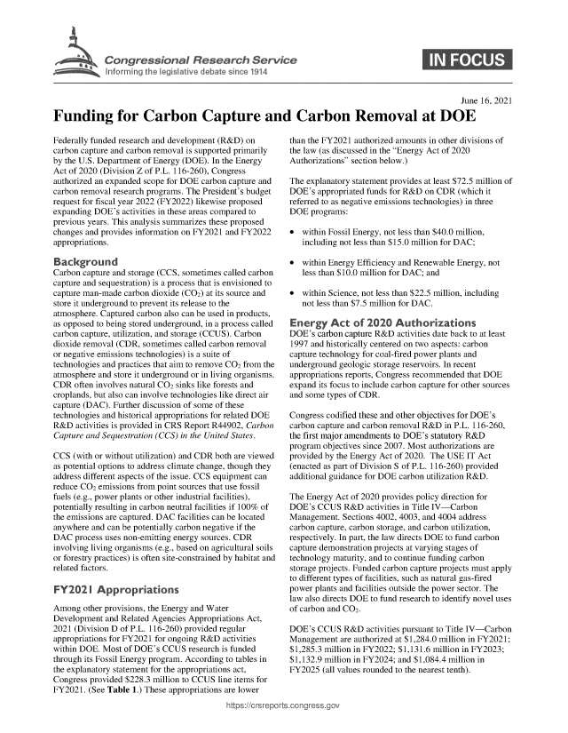 handle is hein.crs/govedtb0001 and id is 1 raw text is: C o n gr e s s o n a   R e e a c   S e r i c

0

June 16, 2021
Funding for Carbon Capture and Carbon Removal at DOE

Federally funded research and development (R&D) on
carbon capture and carbon removal is supported primarily
by the U.S. Department of Energy (DOE). In the Energy
Act of 2020 (Division Z of P.L. 116-260), Congress
authorized an expanded scope for DOE carbon capture and
carbon removal research programs. The President's budget
request for fiscal year 2022 (FY2022) likewise proposed
expanding DOE's activities in these areas compared to
previous years. This analysis summarizes these proposed
changes and provides information on FY2021 and FY2022
appropriations.
Background
Carbon capture and storage (CCS, sometimes called carbon
capture and sequestration) is a process that is envisioned to
capture man-made carbon dioxide (C02) at its source and
store it underground to prevent its release to the
atmosphere. Captured carbon also can be used in products,
as opposed to being stored underground, in a process called
carbon capture, utilization, and storage (CCUS). Carbon
dioxide removal (CDR, sometimes called carbon removal
or negative emissions technologies) is a suite of
technologies and practices that aim to remove CO2 from the
atmosphere and store it underground or in living organisms.
CDR often involves natural CO2 sinks like forests and
croplands, but also can involve technologies like direct air
capture (DAC). Further discussion of some of these
technologies and historical appropriations for related DOE
R&D activities is provided in CRS Report R44902, Carbon
Capture and Sequestration (CCS) in the United States.
CCS (with or without utilization) and CDR both are viewed
as potential options to address climate change, though they
address different aspects of the issue. CCS equipment can
reduce CO2 emissions from point sources that use fossil
fuels (e.g., power plants or other industrial facilities),
potentially resulting in carbon neutral facilities if 100% of
the emissions are captured. DAC facilities can be located
anywhere and can be potentially carbon negative if the
DAC process uses non-emitting energy sources. CDR
involving living organisms (e.g., based on agricultural soils
or forestry practices) is often site-constrained by habitat and
related factors.
FY202 I Appropriations
Among other provisions, the Energy and Water
Development and Related Agencies Appropriations Act,
2021 (Division D of P.L. 116-260) provided regular
appropriations for FY2021 for ongoing R&D activities
within DOE. Most of DOE's CCUS research is funded
through its Fossil Energy program. According to tables in
the explanatory statement for the appropriations act,
Congress provided $228.3 million to CCUS line items for
FY2021. (See Table 1.) These appropriations are lower

than the FY2021 authorized amounts in other divisions of
the law (as discussed in the Energy Act of 2020
Authorizations section below.)
The explanatory statement provides at least $72.5 million of
DOE's appropriated funds for R&D on CDR (which it
referred to as negative emissions technologies) in three
DOE programs:
* within Fossil Energy, not less than $40.0 million,
including not less than $15.0 million for DAC;
* within Energy Efficiency and Renewable Energy, not
less than $10.0 million for DAC; and
* within Science, not less than $22.5 million, including
not less than $7.5 million for DAC.
Energy Act of 2020 Authorizations
DOE's carbon capture R&D activities date back to at least
1997 and historically centered on two aspects: carbon
capture technology for coal-fired power plants and
underground geologic storage reservoirs. In recent
appropriations reports, Congress recommended that DOE
expand its focus to include carbon capture for other sources
and some types of CDR.
Congress codified these and other objectives for DOE's
carbon capture and carbon removal R&D in P.L. 116-260,
the first major amendments to DOE's statutory R&D
program objectives since 2007. Most authorizations are
provided by the Energy Act of 2020. The USE IT Act
(enacted as part of Division S of P.L. 116-260) provided
additional guidance for DOE carbon utilization R&D.
The Energy Act of 2020 provides policy direction for
DOE's CCUS R&D activities in Title IV-Carbon
Management. Sections 4002, 4003, and 4004 address
carbon capture, carbon storage, and carbon utilization,
respectively. In part, the law directs DOE to fund carbon
capture demonstration projects at varying stages of
technology maturity, and to continue funding carbon
storage projects. Funded carbon capture projects must apply
to different types of facilities, such as natural gas-fired
power plants and facilities outside the power sector. The
law also directs DOE to fund research to identify novel uses
of carbon and CO2.
DOE's CCUS R&D activities pursuant to Title IV-Carbon
Management are authorized at $1,284.0 million in FY2021;
$1,285.3 million in FY2022; $1,131.6 million in FY2023;
$1,132.9 million in FY2024; and $1,084.4 million in
FY2025 (all values rounded to the nearest tenth).

ittps://Crsreports.congress.gt



