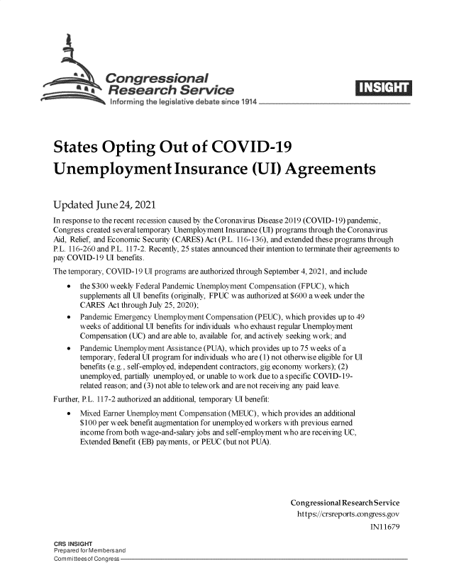 handle is hein.crs/govedue0001 and id is 1 raw text is: Congressional
aResearch Service

States Opting Out of COVID-19
Unemployment Insurance (UI) Agreements
Updated June 24, 2021
In response to the recent recession caused by the Coronavirus Disease 2019 (COVID-19) pandemic,
Congress created several temporary Unemployment Insurance (UI) programs through the Coronavirus
Aid, Relief, and Economic Security (CARES) Act (PL. 116-136), and extended these programs through
P.L. 116-260 and P.L. 117-2. Recently, 25 states announced their intention to terminate their agreements to
pay COVID-19 UI benefits.
The temporary, COVID-19 UI programs are authorized through September 4, 2021, and include
 the $300 weekly Federal Pandemic Unemployment Compens ation (FPUC), which
supplements all UI benefits (originally, FPUC was authorized at $600 a week under the
CARES Act through July 25, 2020);
 Pandemic Emergency Unemployment Compensation (PEUC), which provides up to 49
weeks of additional UI benefits for individuals who exhaust regular Unemployment
Compensation (UC) and are able to, available for, and actively seeking work; and
 Pandemic Unemployment Assistance (PUA), which provides up to 75 weeks of a
temporary, federal UI program for individuals who are (1) not otherwise eligible for UI
benefits (e.g., self-employed, independent contractors, gig economy workers); (2)
unemployed, partially unemployed, or unable to work due to a specific COVID-19-
related reason; and (3) not able to telework and are not receiving any paid leave.
Further, P.L. 117-2 authorized an additional, temporary UI benefit:
*  Mixed Earner Unemployment Compensation (MEUC), which provides an additional
$100 per week benefit augmentation for unemployed workers with previous earned
income from both wage-and-salary jobs and self-employment who are receiving UC,
Extended Benefit (EB) payments, or PEUC (but not PUA).
Congressional Research Service
https://crsreports.congress.gov
IN11679

CRS INSIGHT
Prepared for Membersand
Committeesof Congress-


